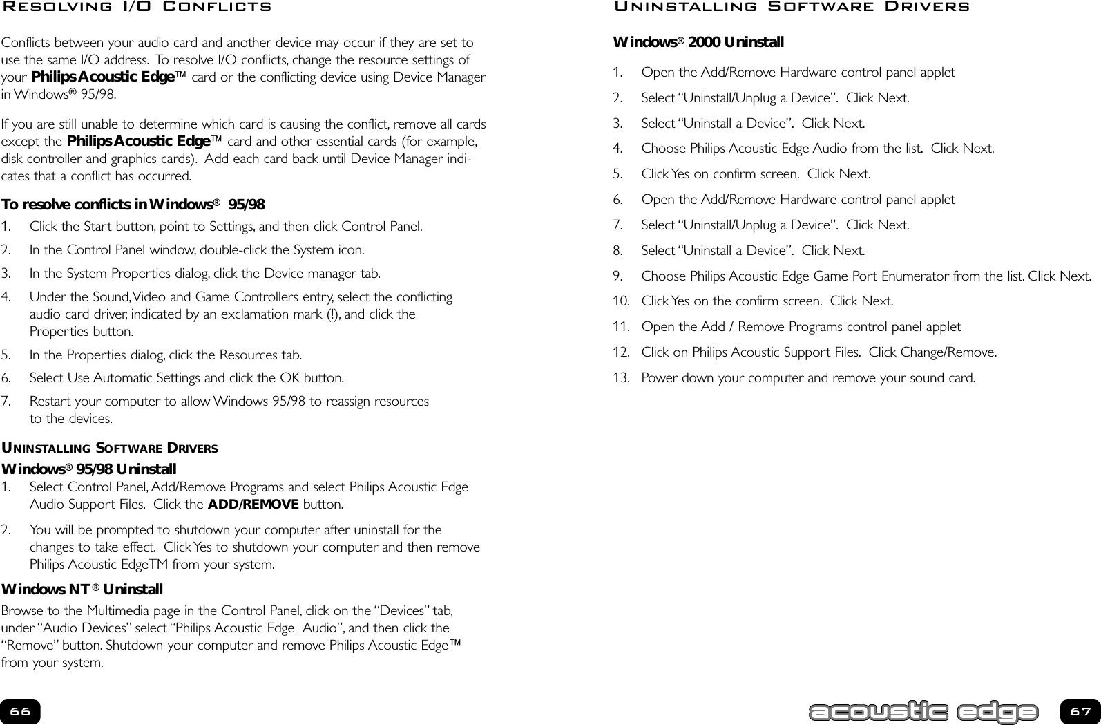 Windows®2000 Uninstall1. Open the Add/Remove Hardware control panel applet2. Select “Uninstall/Unplug a Device”. Click Next.3. Select “Uninstall a Device”. Click Next.4. Choose Philips Acoustic Edge Audio from the list. Click Next.5. Click Yes on confirm screen. Click Next.6. Open the Add/Remove Hardware control panel applet7. Select “Uninstall/Unplug a Device”. Click Next.8. Select “Uninstall a Device”. Click Next.9. Choose Philips Acoustic Edge Game Port Enumerator from the list. Click Next.10. Click Yes on the confirm screen. Click Next.11. Open the Add / Remove Programs control panel applet12. Click on Philips Acoustic Support Files. Click Change/Remove.13. Power down your computer and remove your sound card.6766Uninstalling Software DriversConflicts between your audio card and another device may occur if they are set touse the same I/O address. To resolve I/O conflicts, change the resource settings ofyour Philips Acoustic Edge™ card or the conflicting device using Device Managerin Windows®95/98.If you are still unable to determine which card is causing the conflict, remove all cardsexcept the Philips Acoustic Edge™ card and other essential cards (for example,disk controller and graphics cards). Add each card back until Device Manager indi-cates that a conflict has occurred.To resolve conflicts in Windows®95/981. Click the Start button, point to Settings, and then click Control Panel.2. In the Control Panel window, double-click the System icon.3. In the System Properties dialog, click the Device manager tab.4. Under the Sound,Video and Game Controllers entry, select the conflictingaudio card driver, indicated by an exclamation mark (!), and click the Properties button.5. In the Properties dialog, click the Resources tab.6. Select Use Automatic Settings and click the OK button.7. Restart your computer to allow Windows 95/98 to reassign resources to the devices.UNINSTALLING SOFTWARE DRIVERSWindows®95/98 Uninstall1. Select Control Panel, Add/Remove Programs and select Philips Acoustic EdgeAudio Support Files. Click the ADD/REMOVE button.2. You will be prompted to shutdown your computer after uninstall for thechanges to take effect. Click Yes to shutdown your computer and then removePhilips Acoustic EdgeTM from your system.Windows NT®UninstallBrowse to the Multimedia page in the Control Panel, click on the “Devices” tab,under “Audio Devices” select “Philips Acoustic Edge  Audio”, and then click the“Remove” button. Shutdown your computer and remove Philips Acoustic Edge™from your system.Resolving I/O Conflicts