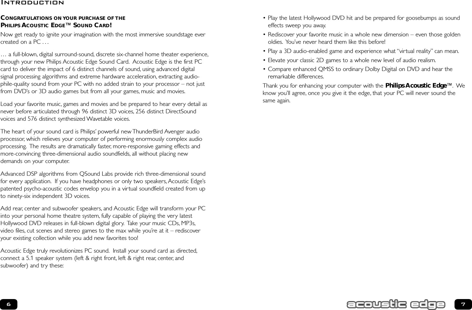 • Play the latest Hollywood DVD hit and be prepared for goosebumps as soundeffects sweep you away.• Rediscover your favorite music in a whole new dimension – even those goldenoldies. You’ve never heard them like this before!• Play a 3D audio-enabled game and experience what “virtual reality” can mean.• Elevate your classic 2D games to a whole new level of audio realism.• Compare enhanced QMSS to ordinary Dolby Digital on DVD and hear theremarkable differences.Thank you for enhancing your computer with the Philips Acoustic Edge™. Weknow you’ll agree, once you give it the edge, that your PC will never sound the same again.CONGRATULATIONS ON YOUR PURCHASE OF THEPHILIPS ACOUSTIC EDGE™SOUND CARD!Now get ready to ignite your imagination with the most immersive soundstage evercreated on a PC . . .… a full-blown, digital surround-sound, discrete six-channel home theater experience,through your new Philips Acoustic Edge Sound Card. Acoustic Edge is the first PCcard to deliver the impact of 6 distinct channels of sound, using advanced digital signal processing algorithms and extreme hardware acceleration, extracting audio-phile-quality sound from your PC with no added strain to your processor – not justfrom DVD’s or 3D audio games but from all your games, music and movies.Load your favorite music, games and movies and be prepared to hear every detail asnever before articulated through 96 distinct 3D voices, 256 distinct DirectSoundvoices and 576 distinct synthesized Wavetable voices.The heart of your sound card is Philips’ powerful new ThunderBird Avenger audioprocessor, which relieves your computer of performing enormously complex audioprocessing. The results are dramatically faster, more-responsive gaming effects andmore-convincing three-dimensional audio soundfields, all without placing newdemands on your computer.Advanced DSP algorithms from QSound Labs provide rich three-dimensional soundfor every application. If you have headphones or only two speakers, Acoustic Edge’spatented psycho-acoustic codes envelop you in a virtual soundfield created from upto ninety-six independent 3D voices.Add rear, center and subwoofer speakers, and Acoustic Edge will transform your PCinto your personal home theatre system, fully capable of playing the very latestHollywood DVD releases in full-blown digital glory. Take your music CDs, MP3s,video files, cut scenes and stereo games to the max while you’re at it – rediscoveryour existing collection while you add new favorites too!Acoustic Edge truly revolutionizes PC sound. Install your sound card as directed,connect a 5.1 speaker system (left &amp; right front, left &amp; right rear, center, and subwoofer) and try these:67Introduction