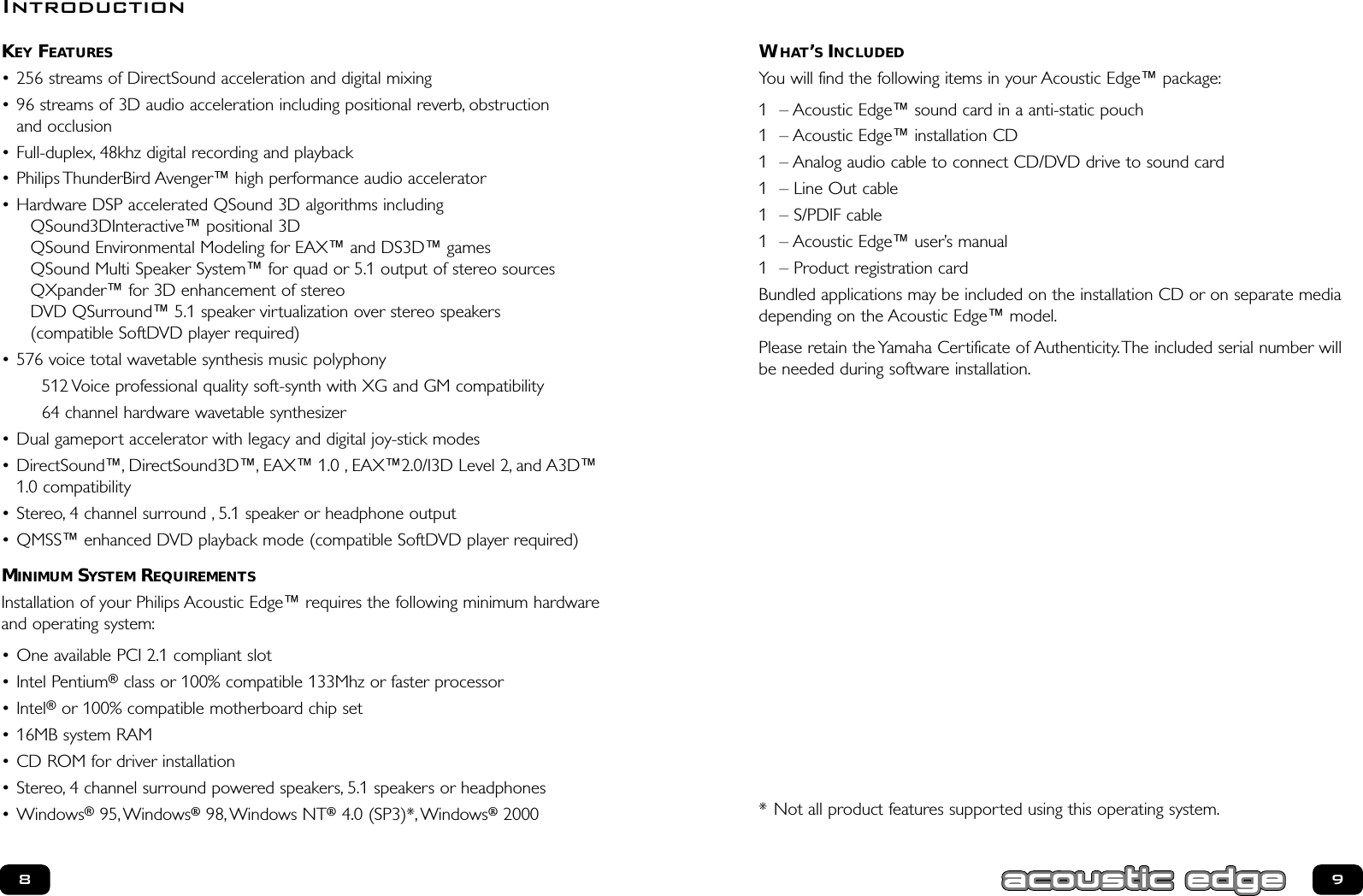 WHAT’SINCLUDEDYou will find the following items in your Acoustic Edge™ package:1 – Acoustic Edge™ sound card in a anti-static pouch1 – Acoustic Edge™ installation CD1 – Analog audio cable to connect CD/DVD drive to sound card1 – Line Out cable 1 – S/PDIF cable 1 – Acoustic Edge™ user’s manual1 – Product registration cardBundled applications may be included on the installation CD or on separate mediadepending on the Acoustic Edge™ model.Please retain the Yamaha Certificate of Authenticity.The included serial number willbe needed during software installation.* Not all product features supported using this operating system.KEY FEATURES• 256 streams of DirectSound acceleration and digital mixing• 96 streams of 3D audio acceleration including positional reverb, obstruction and occlusion• Full-duplex, 48khz digital recording and playback• Philips ThunderBird Avenger™ high performance audio accelerator• Hardware DSP accelerated QSound 3D algorithms includingQSound3DInteractive™ positional 3DQSound Environmental Modeling for EAX™ and DS3D™ gamesQSound Multi Speaker System™ for quad or 5.1 output of stereo sourcesQXpander™ for 3D enhancement of stereoDVD QSurround™ 5.1 speaker virtualization over stereo speakers(compatible SoftDVD player required)• 576 voice total wavetable synthesis music polyphony512 Voice professional quality soft-synth with XG and GM compatibility64 channel hardware wavetable synthesizer• Dual gameport accelerator with legacy and digital joy-stick modes• DirectSound™, DirectSound3D™, EAX™ 1.0 , EAX™2.0/I3D Level 2, and A3D™1.0 compatibility• Stereo, 4 channel surround , 5.1 speaker or headphone output• QMSS™ enhanced DVD playback mode (compatible SoftDVD player required)MINIMUM SYSTEM REQUIREMENTSInstallation of your Philips Acoustic Edge™ requires the following minimum hardwareand operating system:• One available PCI 2.1 compliant slot• Intel Pentium®class or 100% compatible 133Mhz or faster processor• Intel®or 100% compatible motherboard chip set• 16MB system RAM• CD ROM for driver installation• Stereo, 4 channel surround powered speakers, 5.1 speakers or headphones• Windows®95,Windows®98,Windows NT®4.0 (SP3)*,Windows®200089Introduction