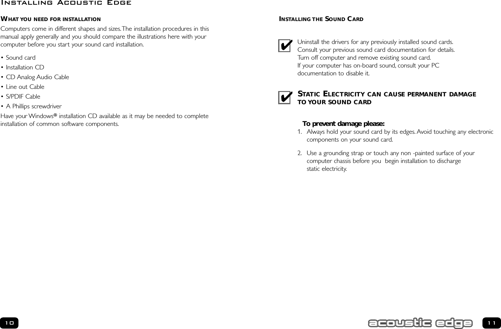 INSTALLING THE SOUND CARDUninstall the drivers for any previously installed sound cards.Consult your previous sound card documentation for details.Turn off computer and remove existing sound card.If your computer has on-board sound, consult your PC documentation to disable it.STATIC ELECTRICITY CAN CAUSE PERMANENT DAMAGETO YOUR SOUND CARDTo prevent damage please:1. Always hold your sound card by its edges. Avoid touching any electroniccomponents on your sound card.2. Use a grounding strap or touch any non -painted surface of your computer chassis before you  begin installation to discharge static electricity.WHAT YOU NEED FOR INSTALLATIONComputers come in different shapes and sizes.The installation procedures in thismanual apply generally and you should compare the illustrations here with your computer before you start your sound card installation.• Sound card• Installation CD• CD Analog Audio Cable• Line out Cable  • S/PDIF Cable  • A Phillips screwdriverHave your Windows®installation CD available as it may be needed to completeinstallation of common software components.10 11Installing Acoustic Edge✔✔
