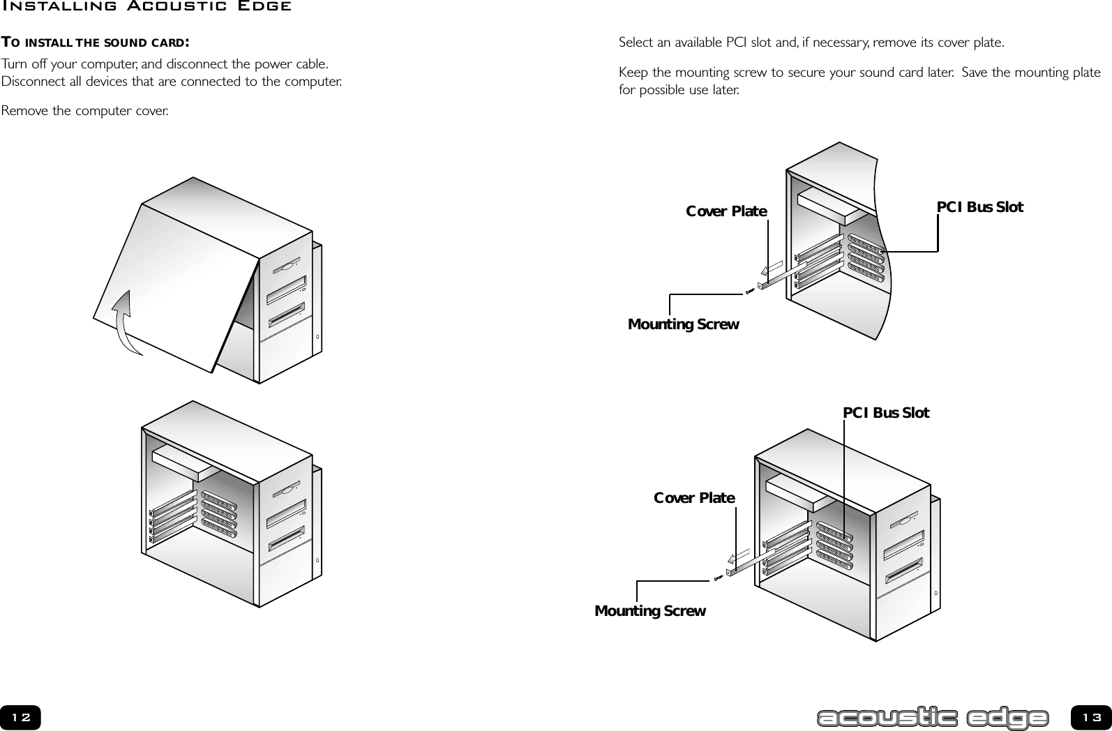 Select an available PCI slot and, if necessary, remove its cover plate.Keep the mounting screw to secure your sound card later. Save the mounting platefor possible use later.TO INSTALL THE SOUND CARD:Turn off your computer, and disconnect the power cable.Disconnect all devices that are connected to the computer.Remove the computer cover.12 13Installing Acoustic EdgePCI Bus SlotPCI Bus SlotCover PlateMounting ScrewCover PlateMounting Screw