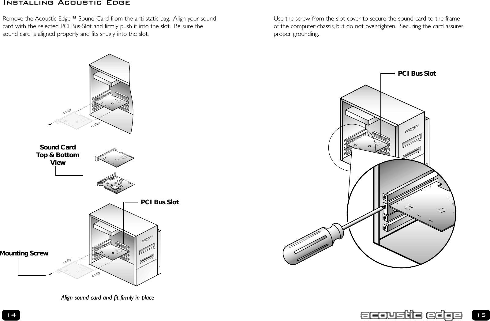 15Use the screw from the slot cover to secure the sound card to the frame of the computer chassis, but do not over-tighten. Securing the card assures proper grounding.Remove the Acoustic Edge™ Sound Card from the anti-static bag. Align your soundcard with the selected PCI Bus-Slot and firmly push it into the slot. Be sure thesound card is aligned properly and fits snugly into the slot.14Installing Acoustic EdgeAlign sound card and fit firmly in placePCI Bus SlotPCI Bus SlotMounting ScrewSound CardTop &amp; BottomView