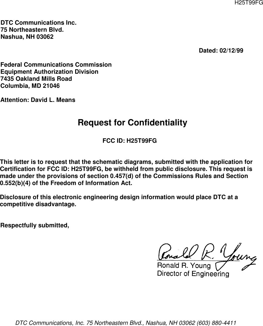 H25T99FGDTC Communications Inc.75 Northeastern Blvd.Nashua, NH 03062Dated: 02/12/99Federal Communications CommissionEquipment Authorization Division7435 Oakland Mills RoadColumbia, MD 21046Attention: David L. MeansRequest for ConfidentialityFCC ID: H25T99FGThis letter is to request that the schematic diagrams, submitted with the application forCertification for FCC ID: H25T99FG, be withheld from public disclosure. This request ismade under the provisions of section 0.457(d) of the Commissions Rules and Section0.552(b)(4) of the Freedom of Information Act.Disclosure of this electronic engineering design information would place DTC at acompetitive disadvantage.Respectfully submitted,DTC Communications, Inc. 75 Northeastern Blvd., Nashua, NH 03062 (603) 880-4411