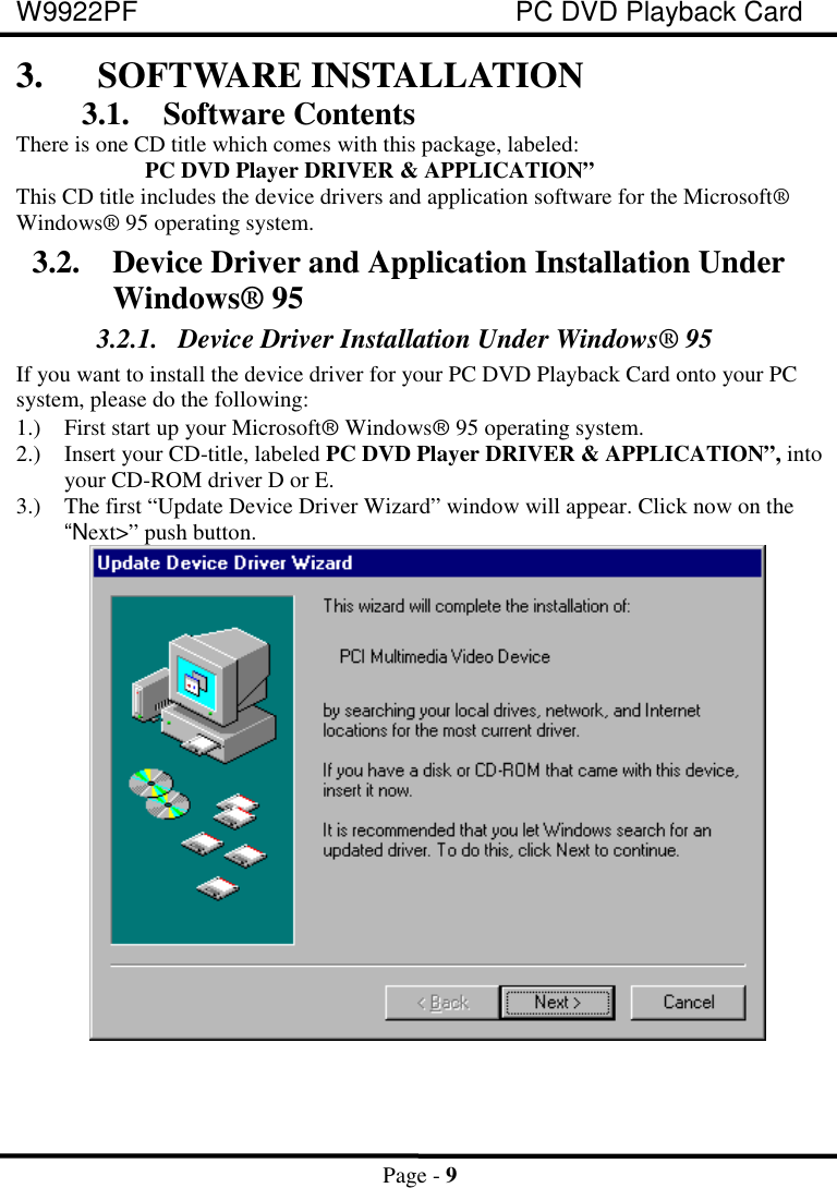 W9922PF PC DVD Playback CardPage - 93. SOFTWARE INSTALLATION3.1. Software ContentsThere is one CD title which comes with this package, labeled:PC DVD Player DRIVER &amp; APPLICATION”This CD title includes the device drivers and application software for the Microsoft®Windows® 95 operating system.3.2. Device Driver and Application Installation UnderWindows® 953.2.1. Device Driver Installation Under Windows® 95If you want to install the device driver for your PC DVD Playback Card onto your PCsystem, please do the following:1.) First start up your Microsoftâ Windowsâ 95 operating system.2.) Insert your CD-title, labeled PC DVD Player DRIVER &amp; APPLICATION”, intoyour CD-ROM driver D or E.3.) The first “Update Device Driver Wizard” window will appear. Click now on the“Next&gt;” push button.