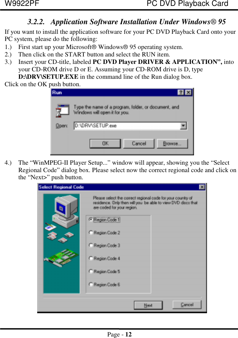 W9922PF PC DVD Playback CardPage - 123.2.2. Application Software Installation Under Windows® 95If you want to install the application software for your PC DVD Playback Card onto yourPC system, please do the following:1.) First start up your Microsoftâ Windowsâ 95 operating system.2.) Then click on the START button and select the RUN item.3.) Insert your CD-title, labeled PC DVD Player DRIVER &amp; APPLICATION”, intoyour CD-ROM drive D or E. Assuming your CD-ROM drive is D, typeD:\DRV\SETUP.EXE in the command line of the Run dialog box. Click on the OK push button. 4.) The “WinMPEG-II Player Setup...” window will appear, showing you the “SelectRegional Code” dialog box. Please select now the correct regional code and click onthe “Next&gt;” push button.