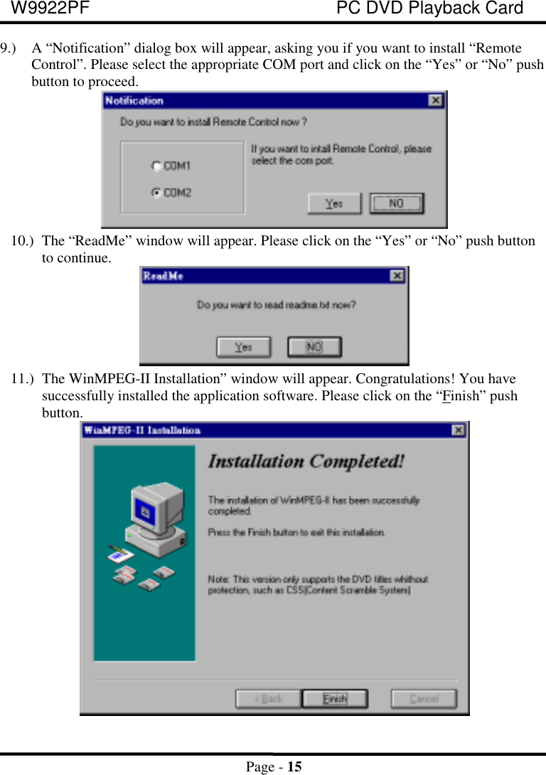 W9922PF PC DVD Playback CardPage - 159.) A “Notification” dialog box will appear, asking you if you want to install “RemoteControl”. Please select the appropriate COM port and click on the “Yes” or “No” pushbutton to proceed.10.) The “ReadMe” window will appear. Please click on the “Yes” or “No” push buttonto continue.11.) The WinMPEG-II Installation” window will appear. Congratulations! You havesuccessfully installed the application software. Please click on the “Finish” pushbutton.