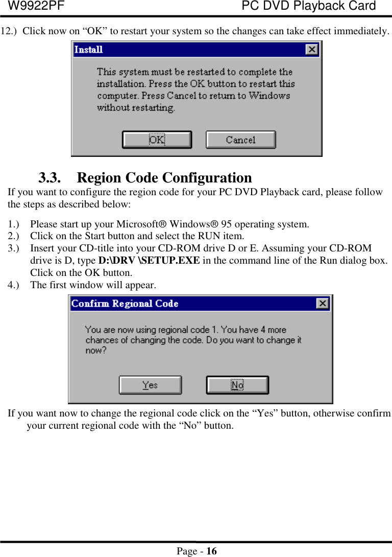 W9922PF PC DVD Playback CardPage - 1612.) Click now on “OK” to restart your system so the changes can take effect immediately.3.3. Region Code ConfigurationIf you want to configure the region code for your PC DVD Playback card, please followthe steps as described below:1.) Please start up your Microsoftâ Windowsâ 95 operating system.2.) Click on the Start button and select the RUN item.3.) Insert your CD-title into your CD-ROM drive D or E. Assuming your CD-ROMdrive is D, type D:\DRV \SETUP.EXE in the command line of the Run dialog box.Click on the OK button.4.) The first window will appear.  If you want now to change the regional code click on the “Yes” button, otherwise confirmyour current regional code with the “No” button.