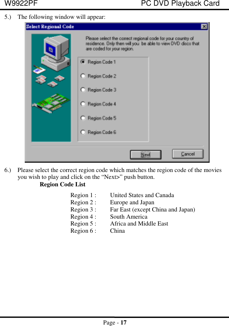 W9922PF PC DVD Playback CardPage - 17 5.) The following window will appear: 6.) Please select the correct region code which matches the region code of the moviesyou wish to play and click on the “Next&gt;” push button.Region Code ListRegion 1 : United States and CanadaRegion 2 : Europe and JapanRegion 3 : Far East (except China and Japan)Region 4 : South AmericaRegion 5 : Africa and Middle EastRegion 6 : China