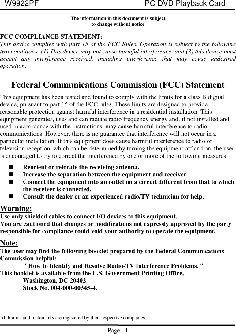 W9922PF PC DVD Playback CardPage - 1The information in this document is subjectto change without noticeFCC COMPLIANCE STATEMENT:This device complies with part 15 of the FCC Rules. Operation is subject to the followingtwo conditions: (1) This device may not cause harmful interference, and (2) this device mustaccept any interference received, including interference that may cause undesiredoperation.Federal Communications Commission (FCC) StatementThis equipment has been tested and found to comply with the limits for a class B digitaldevice, pursuant to part 15 of the FCC rules. These limits are designed to providereasonable protection against harmful interference in a residential installation. Thisequipment generates, uses and can radiate radio frequency energy and, if not installed andused in accordance with the instructions, may cause harmful interference to radiocommunications. However, there is no guarantee that interference will not occur in aparticular installation. If this equipment does cause harmful interference to radio ortelevision reception, which can be determined by turning the equipment off and on, the useris encouraged to try to correct the interference by one or more of the following measures:Reorient or relocate the receiving antenna.Increase the separation between the equipment and receiver.Connect the equipment into an outlet on a circuit different from that to whichthe receiver is connected.Consult the dealer or an experienced radio/TV technician for help.Warning:Use only shielded cables to connect I/O devices to this equipment.You are cautioned that changes or modifications not expressly approved by the partyresponsible for compliance could void your authority to operate the equipment.Note:The user may find the following booklet prepared by the Federal CommunicationsCommission helpful:&quot; How to Identify and Resolve Radio-TV Interference Problems. &quot;This booklet is available from the U.S. Government Printing Office,Washington, DC 20402Stock No. 004-000-00345-4.All brands and trademarks are registered by their respective companies.