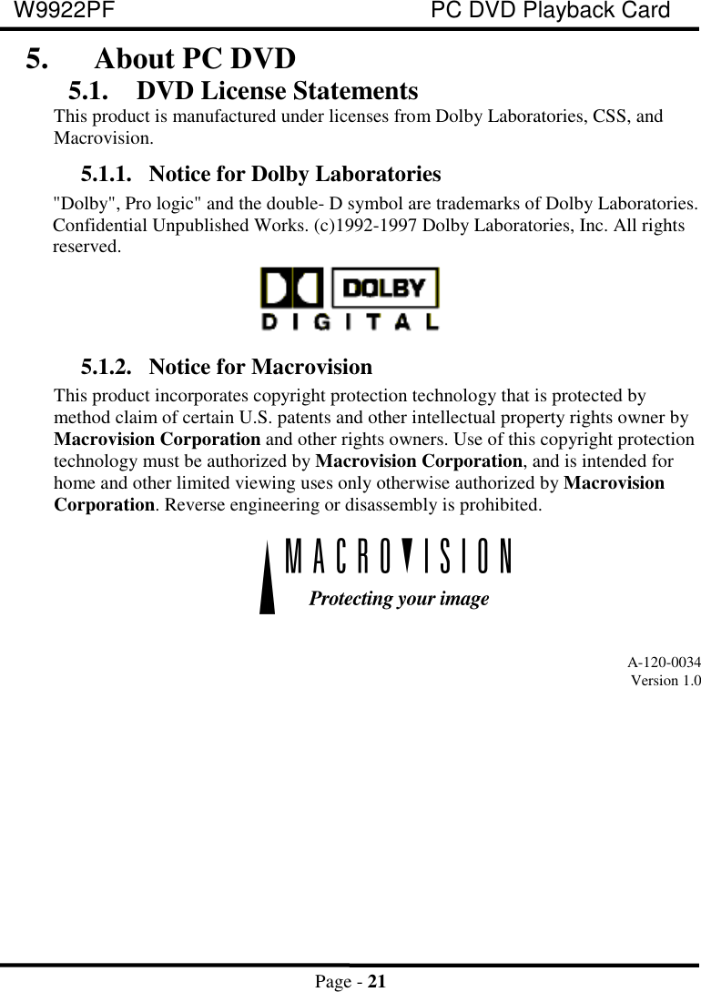 W9922PF PC DVD Playback CardPage - 215. About PC DVD5.1. DVD License StatementsThis product is manufactured under licenses from Dolby Laboratories, CSS, andMacrovision.5.1.1. Notice for Dolby Laboratories&quot;Dolby&quot;, Pro logic&quot; and the double- D symbol are trademarks of Dolby Laboratories.Confidential Unpublished Works. (c)1992-1997 Dolby Laboratories, Inc. All rightsreserved.5.1.2. Notice for MacrovisionThis product incorporates copyright protection technology that is protected bymethod claim of certain U.S. patents and other intellectual property rights owner byMacrovision Corporation and other rights owners. Use of this copyright protectiontechnology must be authorized by Macrovision Corporation, and is intended forhome and other limited viewing uses only otherwise authorized by MacrovisionCorporation. Reverse engineering or disassembly is prohibited.A-120-0034Version 1.0