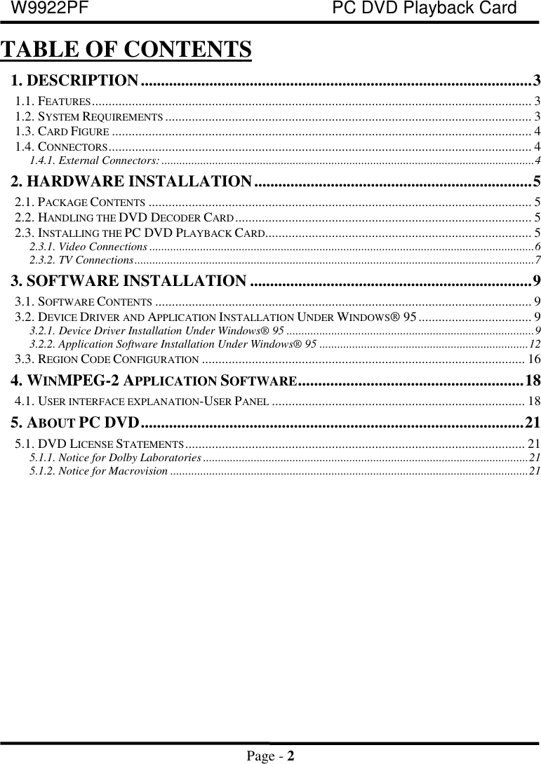 W9922PF PC DVD Playback CardPage - 2TABLE OF CONTENTS1. DESCRIPTION.................................................................................................31.1. FEATURES.................................................................................................................................... 31.2. SYSTEM REQUIREMENTS .............................................................................................................. 31.3. CARD FIGURE .............................................................................................................................. 41.4. CONNECTORS............................................................................................................................... 41.4.1. External Connectors: .............................................................................................................................42. HARDWARE INSTALLATION.....................................................................52.1. PACKAGE CONTENTS ................................................................................................................... 52.2. HANDLING THE DVD DECODER CARD ......................................................................................... 52.3. INSTALLING THE PC DVD PLAYBACK CARD................................................................................ 52.3.1. Video Connections .................................................................................................................................62.3.2. TV Connections......................................................................................................................................73. SOFTWARE INSTALLATION ......................................................................93.1. SOFTWARE CONTENTS ................................................................................................................. 93.2. DEVICE DRIVER AND APPLICATION INSTALLATION UNDER WINDOWS® 95.................................. 93.2.1. Device Driver Installation Under Windows® 95 ...................................................................................93.2.2. Application Software Installation Under Windows® 95 ......................................................................123.3. REGION CODE CONFIGURATION ................................................................................................. 164. WINMPEG-2 APPLICATION SOFTWARE........................................................184.1. USER INTERFACE EXPLANATION-USER PANEL ............................................................................ 185. ABOUT PC DVD...............................................................................................215.1. DVD LICENSE STATEMENTS...................................................................................................... 215.1.1. Notice for Dolby Laboratories.............................................................................................................215.1.2. Notice for Macrovision ........................................................................................................................21