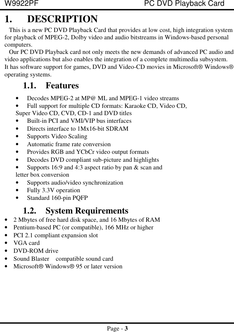 W9922PF PC DVD Playback CardPage - 31. DESCRIPTIONThis is a new PC DVD Playback Card that provides at low cost, high integration systemfor playback of MPEG-2, Dolby video and audio bitstreams in Windows-based personalcomputers.Our PC DVD Playback card not only meets the new demands of advanced PC audio andvideo applications but also enables the integration of a complete multimedia subsystem.It has software support for games, DVD and Video-CD movies in Microsoft® Windows®operating systems.1.1. Features• Decodes MPEG-2 at MP@ ML and MPEG-1 video streams• Full support for multiple CD formats: Karaoke CD, Video CD, Super Video CD, CVD, CD-1 and DVD titles• Built-in PCI and VMI/VIP bus interfaces• Directs interface to 1Mx16-bit SDRAM• Supports Video Scaling• Automatic frame rate conversion• Provides RGB and YCbCr video output formats• Decodes DVD compliant sub-picture and highlights• Supports 16:9 and 4:3 aspect ratio by pan &amp; scan and letter box conversion• Supports audio/video synchronization• Fully 3.3V operation• Standard 160-pin PQFP1.2. System Requirements• 2 Mbytes of free hard disk space, and 16 Mbytes of RAM• Pentium-based PC (or compatible), 166 MHz or higher• PCI 2.1 compliant expansion slot• VGA card• DVD-ROM drive• Sound Blaster  compatible sound card• Microsoftâ Windowsâ 95 or later version