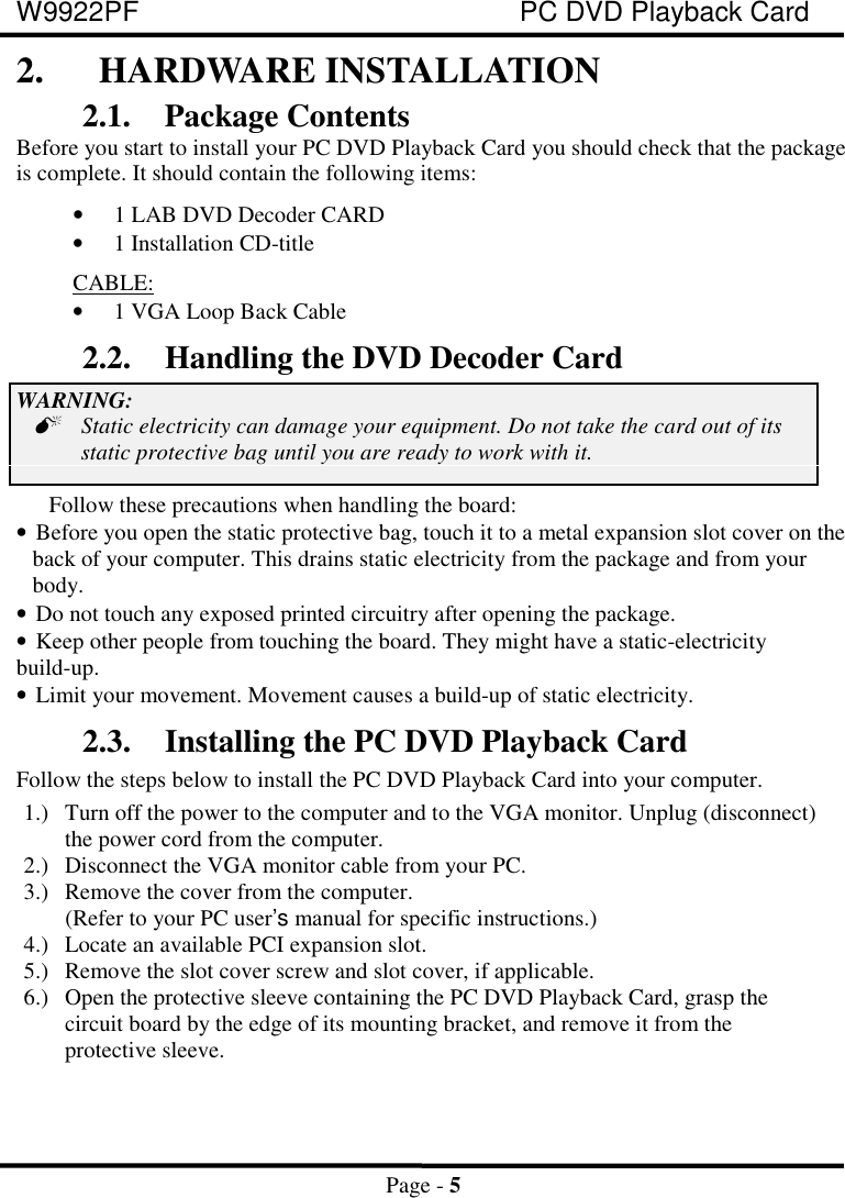 W9922PF PC DVD Playback CardPage - 52. HARDWARE INSTALLATION2.1. Package ContentsBefore you start to install your PC DVD Playback Card you should check that the packageis complete. It should contain the following items:• 1 LAB DVD Decoder CARD• 1 Installation CD-title CABLE:• 1 VGA Loop Back Cable2.2. Handling the DVD Decoder CardWARNING:Static electricity can damage your equipment. Do not take the card out of itsstatic protective bag until you are ready to work with it.Follow these precautions when handling the board:• Before you open the static protective bag, touch it to a metal expansion slot cover on theback of your computer. This drains static electricity from the package and from yourbody.• Do not touch any exposed printed circuitry after opening the package.• Keep other people from touching the board. They might have a static-electricity build-up.• Limit your movement. Movement causes a build-up of static electricity.2.3. Installing the PC DVD Playback CardFollow the steps below to install the PC DVD Playback Card into your computer.1.) Turn off the power to the computer and to the VGA monitor. Unplug (disconnect)the power cord from the computer.2.) Disconnect the VGA monitor cable from your PC.3.) Remove the cover from the computer.(Refer to your PC user’s manual for specific instructions.)4.) Locate an available PCI expansion slot.5.) Remove the slot cover screw and slot cover, if applicable.6.) Open the protective sleeve containing the PC DVD Playback Card, grasp thecircuit board by the edge of its mounting bracket, and remove it from theprotective sleeve.