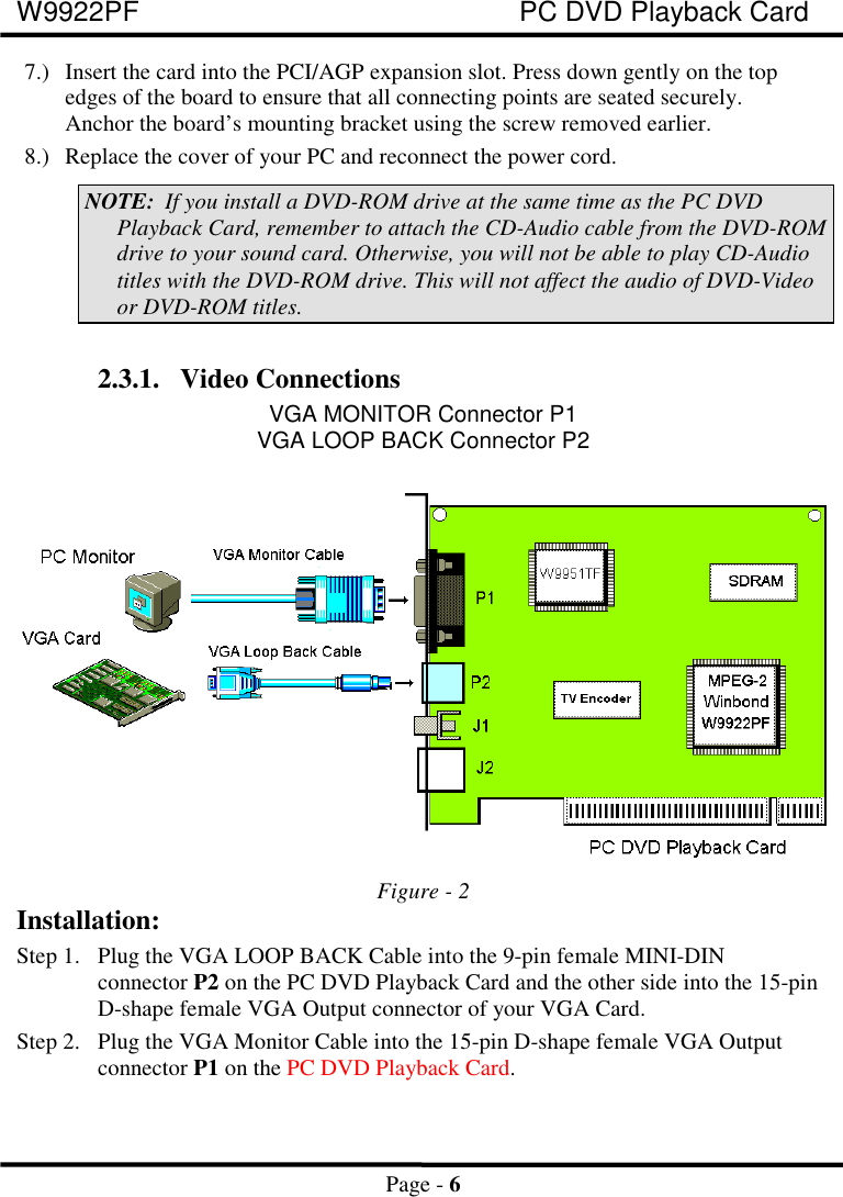 W9922PF PC DVD Playback CardPage - 67.) Insert the card into the PCI/AGP expansion slot. Press down gently on the topedges of the board to ensure that all connecting points are seated securely.Anchor the board’s mounting bracket using the screw removed earlier.8.) Replace the cover of your PC and reconnect the power cord.NOTE: If you install a DVD-ROM drive at the same time as the PC DVDPlayback Card, remember to attach the CD-Audio cable from the DVD-ROMdrive to your sound card. Otherwise, you will not be able to play CD-Audiotitles with the DVD-ROM drive. This will not affect the audio of DVD-Videoor DVD-ROM titles.2.3.1. Video ConnectionsVGA MONITOR Connector P1VGA LOOP BACK Connector P2Figure - 2Installation:Step 1. Plug the VGA LOOP BACK Cable into the 9-pin female MINI-DINconnector P2 on the PC DVD Playback Card and the other side into the 15-pinD-shape female VGA Output connector of your VGA Card.Step 2. Plug the VGA Monitor Cable into the 15-pin D-shape female VGA Outputconnector P1 on the PC DVD Playback Card.