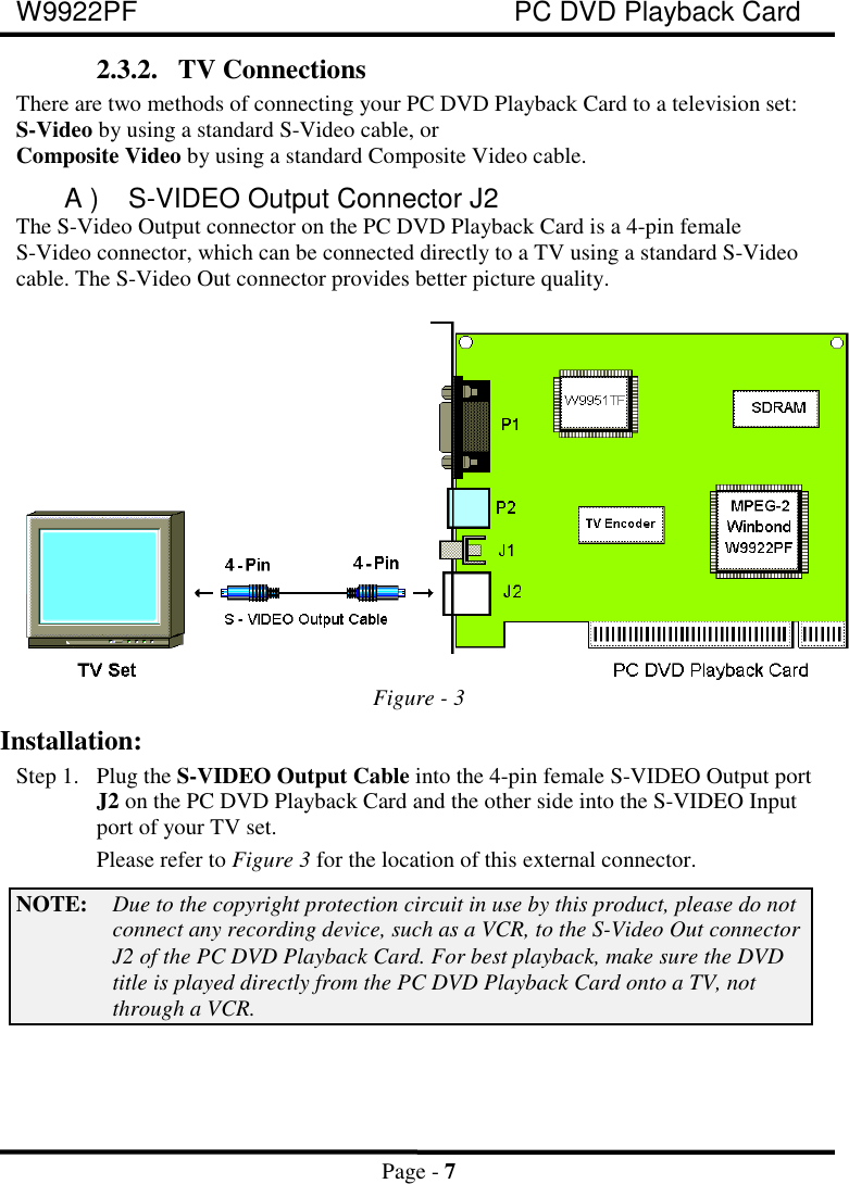 W9922PF PC DVD Playback CardPage - 72.3.2. TV ConnectionsThere are two methods of connecting your PC DVD Playback Card to a television set:S-Video by using a standard S-Video cable, orComposite Video by using a standard Composite Video cable.A ) S-VIDEO Output Connector J2The S-Video Output connector on the PC DVD Playback Card is a 4-pin femaleS-Video connector, which can be connected directly to a TV using a standard S-Videocable. The S-Video Out connector provides better picture quality.Figure - 3Installation:Step 1. Plug the S-VIDEO Output Cable into the 4-pin female S-VIDEO Output portJ2 on the PC DVD Playback Card and the other side into the S-VIDEO Inputport of your TV set.Please refer to Figure 3 for the location of this external connector.NOTE: Due to the copyright protection circuit in use by this product, please do notconnect any recording device, such as a VCR, to the S-Video Out connectorJ2 of the PC DVD Playback Card. For best playback, make sure the DVDtitle is played directly from the PC DVD Playback Card onto a TV, notthrough a VCR.