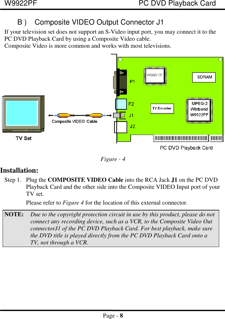 W9922PF PC DVD Playback CardPage - 8B ) Composite VIDEO Output Connector J1If your television set does not support an S-Video input port, you may connect it to thePC DVD Playback Card by using a Composite Video cable.Composite Video is more common and works with most televisions.Figure - 4Installation:Step 1. Plug the COMPOSITE VIDEO Cable into the RCA Jack J1 on the PC DVDPlayback Card and the other side into the Composite VIDEO Input port of yourTV set.Please refer to Figure 4 for the location of this external connector.NOTE: Due to the copyright protection circuit in use by this product, please do notconnect any recording device, such as a VCR, to the Composite Video OutconnectorJ1 of the PC DVD Playback Card. For best playback, make surethe DVD title is played directly from the PC DVD Playback Card onto aTV, not through a VCR.