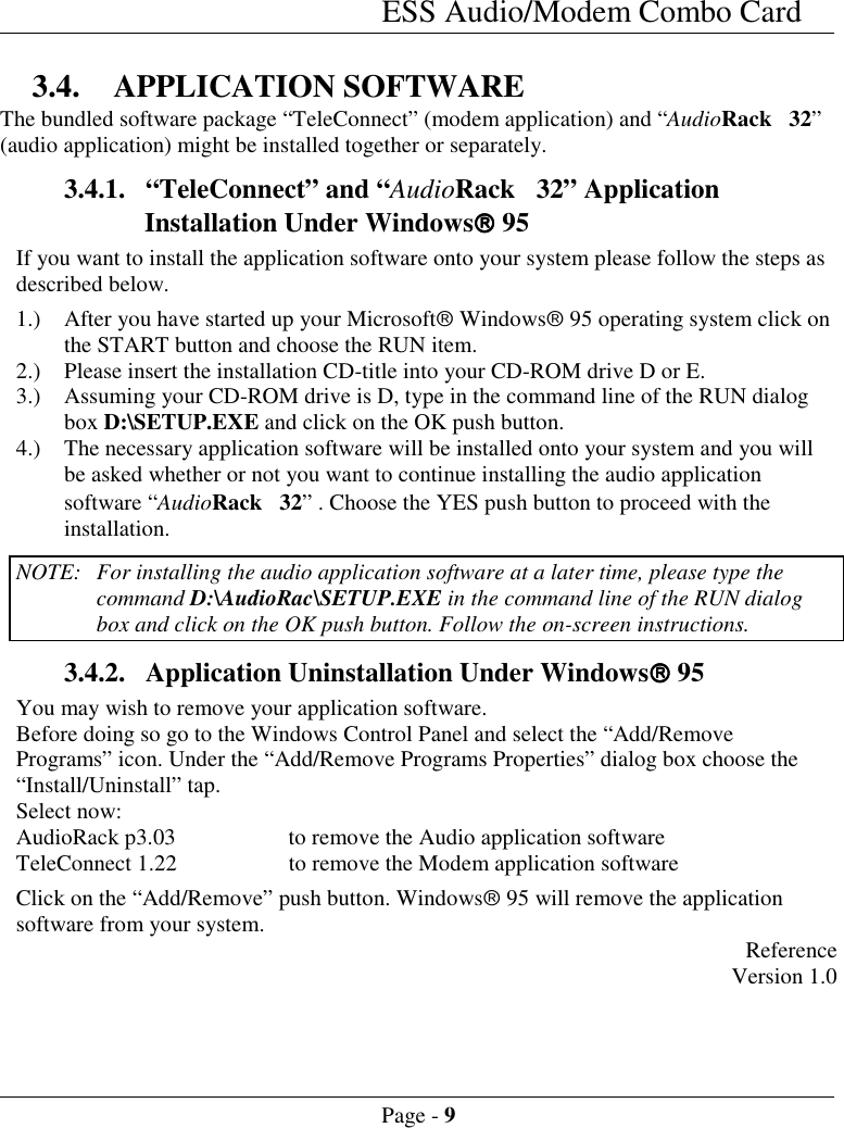 ESS Audio/Modem Combo CardPage - 93.4. APPLICATION SOFTWAREThe bundled software package &ldquo;TeleConnect&rdquo; (modem application) and &ldquo;AudioRack 32&rdquo;(audio application) might be installed together or separately.3.4.1. &ldquo;TeleConnect&rdquo; and &ldquo;AudioRack 32&rdquo; ApplicationInstallation Under Windows&acirc;&acirc;&acirc;&acirc; 95If you want to install the application software onto your system please follow the steps asdescribed below.1.) After you have started up your Microsoft&acirc; Windows&acirc; 95 operating system click onthe START button and choose the RUN item.2.) Please insert the installation CD-title into your CD-ROM drive D or E.3.) Assuming your CD-ROM drive is D, type in the command line of the RUN dialogbox D:\SETUP.EXE and click on the OK push button.4.) The necessary application software will be installed onto your system and you willbe asked whether or not you want to continue installing the audio applicationsoftware &ldquo;AudioRack 32&rdquo; . Choose the YES push button to proceed with theinstallation.NOTE: For installing the audio application software at a later time, please type thecommand D:\AudioRac\SETUP.EXE in the command line of the RUN dialogbox and click on the OK push button. Follow the on-screen instructions.3.4.2. Application Uninstallation Under Windows&acirc;&acirc;&acirc;&acirc; 95You may wish to remove your application software.Before doing so go to the Windows Control Panel and select the &ldquo;Add/RemovePrograms&rdquo; icon. Under the &ldquo;Add/Remove Programs Properties&rdquo; dialog box choose the&ldquo;Install/Uninstall&rdquo; tap.Select now:AudioRack p3.03 to remove the Audio application softwareTeleConnect 1.22 to remove the Modem application softwareClick on the &ldquo;Add/Remove&rdquo; push button. Windows&acirc; 95 will remove the applicationsoftware from your system. ReferenceVersion 1.0