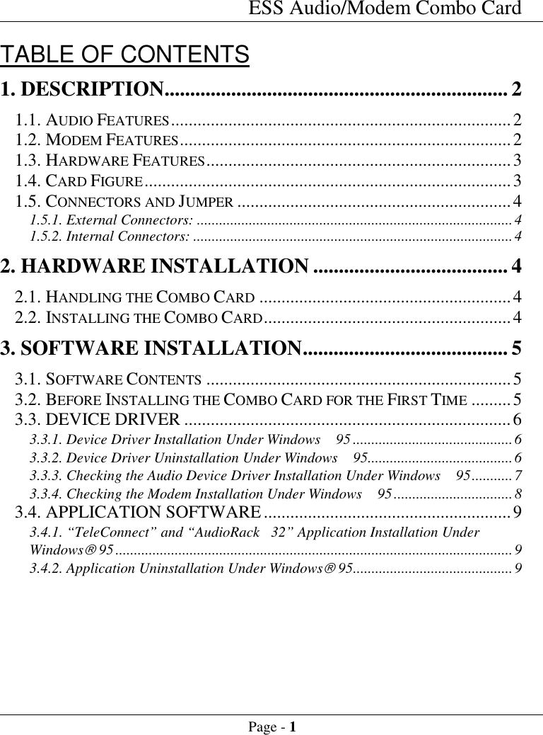 ESS Audio/Modem Combo CardPage - 1TABLE OF CONTENTS1. DESCRIPTION................................................................... 21.1. AUDIO FEATURES.............................................................................21.2. MODEM FEATURES...........................................................................21.3. HARDWARE FEATURES.....................................................................31.4. CARD FIGURE...................................................................................31.5. CONNECTORS AND JUMPER ..............................................................41.5.1. External Connectors: .....................................................................................41.5.2. Internal Connectors: ......................................................................................42. HARDWARE INSTALLATION ...................................... 42.1. HANDLING THE COMBO CARD .........................................................42.2. INSTALLING THE COMBO CARD........................................................43. SOFTWARE INSTALLATION........................................ 53.1. SOFTWARE CONTENTS .....................................................................53.2. BEFORE INSTALLING THE COMBO CARD FOR THE FIRST TIME .........53.3. DEVICE DRIVER ..........................................................................63.3.1. Device Driver Installation Under Windows  95 ...........................................63.3.2. Device Driver Uninstallation Under Windows  95.......................................63.3.3. Checking the Audio Device Driver Installation Under Windows  95...........73.3.4. Checking the Modem Installation Under Windows  95................................83.4. APPLICATION SOFTWARE........................................................93.4.1. &ldquo;TeleConnect&rdquo; and &ldquo;AudioRack 32&rdquo; Application Installation UnderWindows&acirc; 95...........................................................................................................93.4.2. Application Uninstallation Under Windows&acirc; 95...........................................9