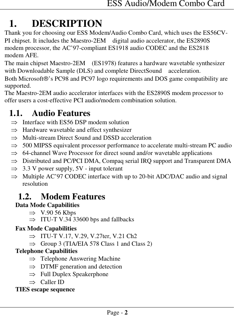 ESS Audio/Modem Combo CardPage - 21. DESCRIPTIONThank you for choosing our ESS Modem/Audio Combo Card, which uses the ES56CV-PI chipset. It includes the Maestro-2EM  digital audio accelerator, the ES2890Smodem processor, the AC&rsquo;97-compliant ES1918 audio CODEC and the ES2818modem AFE.The main chipset Maestro-2EM  (ES1978) features a hardware wavetable synthesizerwith Downloadable Sample (DLS) and complete DirectSound  acceleration.Both Microsoft&acirc;&rsquo;s PC98 and PC97 logo requirements and DOS game compatibility aresupported.The Maestro-2EM audio accelerator interfaces with the ES2890S modem processor tooffer users a cost-effective PCI audio/modem combination solution.1.1. Audio Features&THORN; Interface with ES56 DSP modem solution&THORN; Hardware wavetable and effect synthesizer&THORN; Multi-stream Direct Sound and DSSD acceleration&THORN; 500 MIPSS equivalent processor performance to accelerate multi-stream PC audio&THORN; 64-channel Wave Processor for direct sound and/or wavetable applications&THORN; Distributed and PC/PCI DMA, Compaq serial IRQ support and Transparent DMA&THORN; 3.3 V power supply, 5V - input tolerant&THORN; Multiple AC&rsquo;97 CODEC interface with up to 20-bit ADC/DAC audio and signalresolution1.2. Modem Features Data Mode Capabilities&THORN; V.90 56 Kbps&THORN; ITU-T V.34 33600 bps and fallbacks Fax Mode Capabilities&THORN; ITU-T V.17, V.29, V.27ter, V.21 Ch2&THORN; Group 3 (TIA/EIA 578 Class 1 and Class 2) Telephone Capabilities&THORN; Telephone Answering Machine&THORN; DTMF generation and detection&THORN; Full Duplex Speakerphone&THORN; Caller ID TIES escape sequence