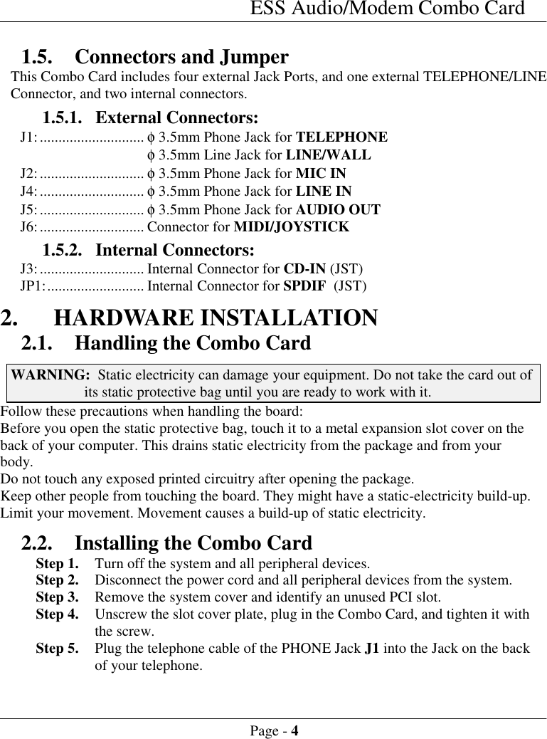 ESS Audio/Modem Combo CardPage - 41.5. Connectors and JumperThis Combo Card includes four external Jack Ports, and one external TELEPHONE/LINEConnector, and two internal connectors.1.5.1. External Connectors:J1:............................ &phi; 3.5mm Phone Jack for TELEPHONE&phi; 3.5mm Line Jack for LINE/WALLJ2:............................ &phi; 3.5mm Phone Jack for MIC INJ4:............................ &phi; 3.5mm Phone Jack for LINE INJ5:............................ &phi; 3.5mm Phone Jack for AUDIO OUTJ6:............................ Connector for MIDI/JOYSTICK1.5.2. Internal Connectors:J3:............................ Internal Connector for CD-IN (JST)JP1:.......................... Internal Connector for SPDIF  (JST)2. HARDWARE INSTALLATION2.1. Handling the Combo CardWARNING:  Static electricity can damage your equipment. Do not take the card out ofits static protective bag until you are ready to work with it.Follow these precautions when handling the board:Before you open the static protective bag, touch it to a metal expansion slot cover on theback of your computer. This drains static electricity from the package and from yourbody.Do not touch any exposed printed circuitry after opening the package.Keep other people from touching the board. They might have a static-electricity build-up.Limit your movement. Movement causes a build-up of static electricity.2.2. Installing the Combo CardStep 1. Turn off the system and all peripheral devices.Step 2. Disconnect the power cord and all peripheral devices from the system.Step 3. Remove the system cover and identify an unused PCI slot.Step 4. Unscrew the slot cover plate, plug in the Combo Card, and tighten it withthe screw.Step 5. Plug the telephone cable of the PHONE Jack J1 into the Jack on the backof your telephone.