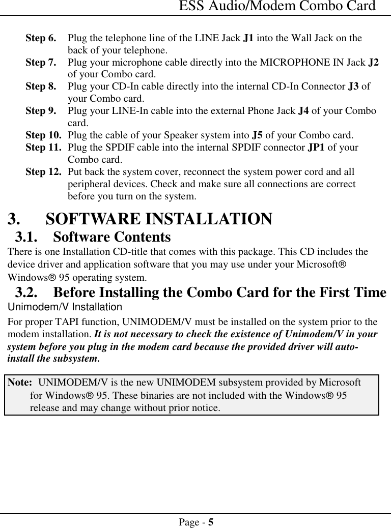 ESS Audio/Modem Combo CardPage - 5Step 6. Plug the telephone line of the LINE Jack J1 into the Wall Jack on theback of your telephone.Step 7. Plug your microphone cable directly into the MICROPHONE IN Jack J2of your Combo card.Step 8. Plug your CD-In cable directly into the internal CD-In Connector J3 ofyour Combo card.Step 9. Plug your LINE-In cable into the external Phone Jack J4 of your Combocard.Step 10. Plug the cable of your Speaker system into J5 of your Combo card.Step 11. Plug the SPDIF cable into the internal SPDIF connector JP1 of yourCombo card.Step 12. Put back the system cover, reconnect the system power cord and allperipheral devices. Check and make sure all connections are correctbefore you turn on the system.3. SOFTWARE INSTALLATION3.1. Software ContentsThere is one Installation CD-title that comes with this package. This CD includes thedevice driver and application software that you may use under your Microsoft&acirc;Windows&acirc; 95 operating system.3.2. Before Installing the Combo Card for the First TimeUnimodem/V InstallationFor proper TAPI function, UNIMODEM/V must be installed on the system prior to themodem installation. It is not necessary to check the existence of Unimodem/V in yoursystem before you plug in the modem card because the provided driver will auto-install the subsystem.Note: UNIMODEM/V is the new UNIMODEM subsystem provided by Microsoftfor Windows&acirc; 95. These binaries are not included with the Windows&acirc; 95release and may change without prior notice.