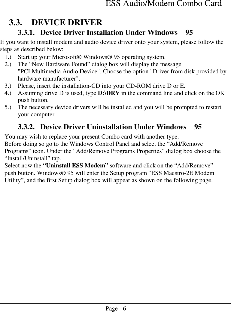 ESS Audio/Modem Combo CardPage - 63.3. DEVICE DRIVER3.3.1. Device Driver Installation Under Windows  95If you want to install modem and audio device driver onto your system, please follow thesteps as described below:1.) Start up your Microsoft&acirc; Windows&acirc; 95 operating system.2.) The &ldquo;New Hardware Found&rdquo; dialog box will display the message"PCI Multimedia Audio Device". Choose the option "Driver from disk provided byhardware manufacturer".3.) Please, insert the installation-CD into your CD-ROM drive D or E.4.) Assuming drive D is used, type D:\DRV in the command line and click on the OKpush button.5.) The necessary device drivers will be installed and you will be prompted to restartyour computer.3.3.2. Device Driver Uninstallation Under Windows  95You may wish to replace your present Combo card with another type.Before doing so go to the Windows Control Panel and select the &ldquo;Add/RemovePrograms&rdquo; icon. Under the &ldquo;Add/Remove Programs Properties&rdquo; dialog box choose the&ldquo;Install/Uninstall&rdquo; tap.Select now the &ldquo;Uninstall ESS Modem&rdquo; software and click on the &ldquo;Add/Remove&rdquo;push button. Windows&acirc; 95 will enter the Setup program &ldquo;ESS Maestro-2E ModemUtility&rdquo;, and the first Setup dialog box will appear as shown on the following page.
