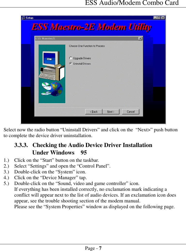 ESS Audio/Modem Combo CardPage - 7Select now the radio button &ldquo;Uninstall Drivers&rdquo; and click on the  &ldquo;Next>&rdquo; push buttonto complete the device driver uninstallation.3.3.3. Checking the Audio Device Driver InstallationUnder Windows  951.) Click on the &ldquo;Start&rdquo; button on the taskbar.2.) Select &ldquo;Settings&rdquo; and open the &ldquo;Control Panel&rdquo;.3.) Double-click on the &ldquo;System&rdquo; icon.4.) Click on the &ldquo;Device Manager&rdquo; tap.5.) Double-click on the &ldquo;Sound, video and game controller&rdquo; icon.If everything has been installed correctly, no exclamation mark indicating aconflict will appear next to the list of audio devices. If an exclamation icon doesappear, see the trouble shooting section of the modem manual.Please see the &ldquo;System Properties&rdquo; window as displayed on the following page.