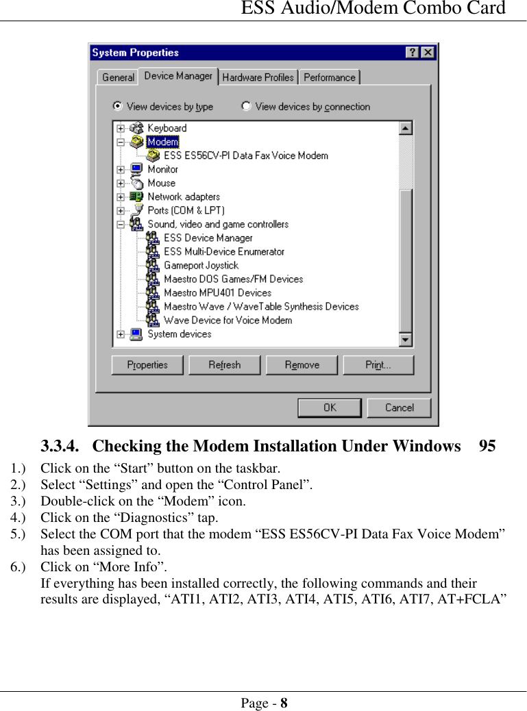 ESS Audio/Modem Combo CardPage - 83.3.4. Checking the Modem Installation Under Windows  951.) Click on the &ldquo;Start&rdquo; button on the taskbar.2.) Select &ldquo;Settings&rdquo; and open the &ldquo;Control Panel&rdquo;.3.) Double-click on the &ldquo;Modem&rdquo; icon.4.) Click on the &ldquo;Diagnostics&rdquo; tap.5.) Select the COM port that the modem &ldquo;ESS ES56CV-PI Data Fax Voice Modem&rdquo;has been assigned to.6.) Click on &ldquo;More Info&rdquo;.If everything has been installed correctly, the following commands and theirresults are displayed, &ldquo;ATI1, ATI2, ATI3, ATI4, ATI5, ATI6, ATI7, AT+FCLA&rdquo;