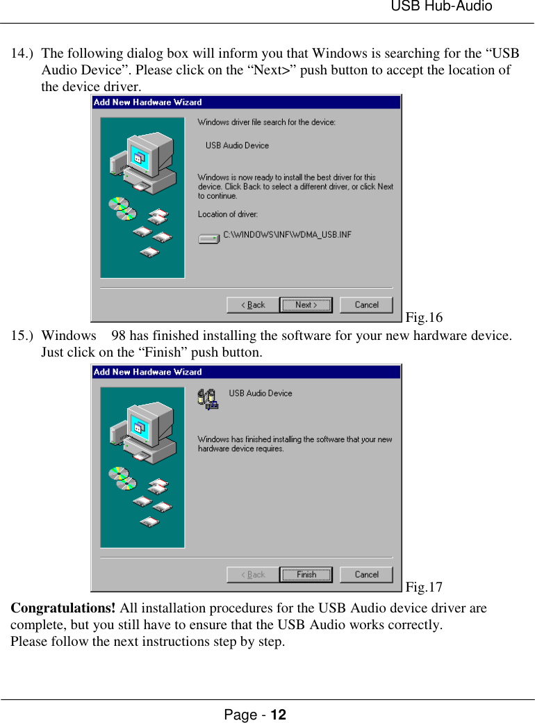 USB Hub-AudioPage - 1214.) The following dialog box will inform you that Windows is searching for the “USBAudio Device”. Please click on the “Next&gt;” push button to accept the location ofthe device driver. Fig.1615.) Windows  98 has finished installing the software for your new hardware device.Just click on the “Finish” push button. Fig.17Congratulations! All installation procedures for the USB Audio device driver arecomplete, but you still have to ensure that the USB Audio works correctly.Please follow the next instructions step by step.