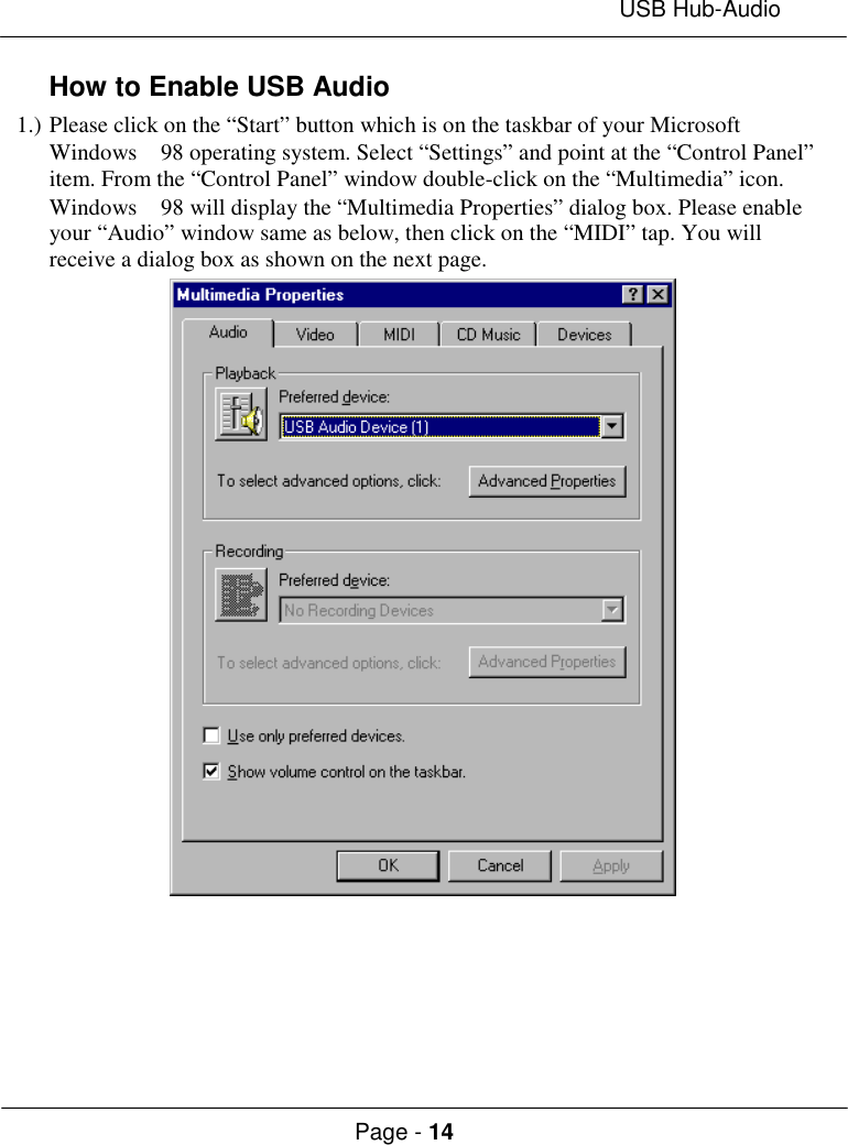 USB Hub-AudioPage - 14How to Enable USB Audio1.) Please click on the “Start” button which is on the taskbar of your MicrosoftWindows  98 operating system. Select “Settings” and point at the “Control Panel”item. From the “Control Panel” window double-click on the “Multimedia” icon.Windows  98 will display the “Multimedia Properties” dialog box. Please enableyour “Audio” window same as below, then click on the “MIDI” tap. You willreceive a dialog box as shown on the next page.