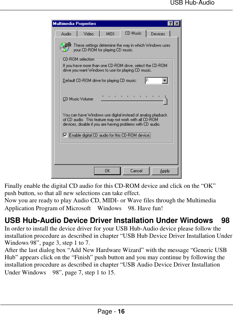 USB Hub-AudioPage - 16Finally enable the digital CD audio for this CD-ROM device and click on the “OK”push button, so that all new selections can take effect.Now you are ready to play Audio CD, MIDI- or Wave files through the MultimediaApplication Program of Microsoft  Windows  98. Have fun!USB Hub-Audio Device Driver Installation Under Windows  98In order to install the device driver for your USB Hub-Audio device please follow theinstallation procedure as described in chapter “USB Hub Device Driver Installation UnderWindows 98”, page 3, step 1 to 7.After the last dialog box “Add New Hardware Wizard” with the message “Generic USBHub” appears click on the “Finish” push button and you may continue by following theinstallation procedure as described in chapter “USB Audio Device Driver InstallationUnder Windows  98”, page 7, step 1 to 15.