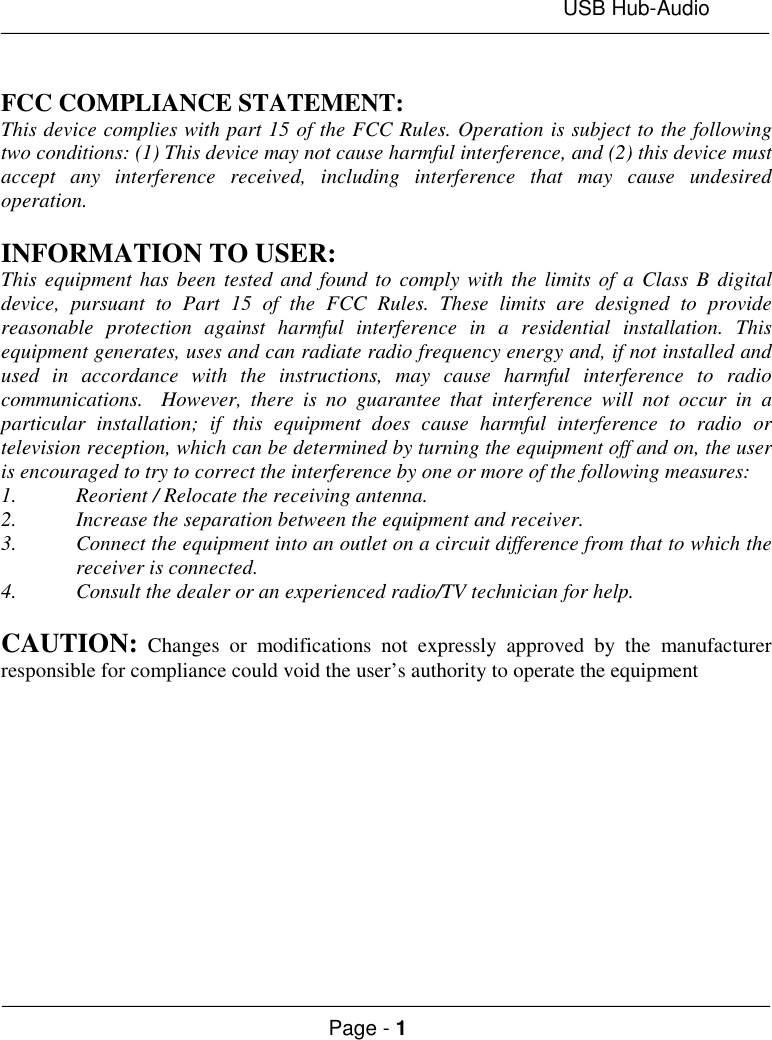 USB Hub-AudioPage - 1FCC COMPLIANCE STATEMENT:This device complies with part 15 of the FCC Rules. Operation is subject to the followingtwo conditions: (1) This device may not cause harmful interference, and (2) this device mustaccept any interference received, including interference that may cause undesiredoperation.INFORMATION TO USER:This equipment has been tested and found to comply with the limits of a Class B digitaldevice, pursuant to Part 15 of the FCC Rules. These limits are designed to providereasonable protection against harmful interference in a residential installation. Thisequipment generates, uses and can radiate radio frequency energy and, if not installed andused in accordance with the instructions, may cause harmful interference to radiocommunications.  However, there is no guarantee that interference will not occur in aparticular installation; if this equipment does cause harmful interference to radio ortelevision reception, which can be determined by turning the equipment off and on, the useris encouraged to try to correct the interference by one or more of the following measures:1. Reorient / Relocate the receiving antenna.2. Increase the separation between the equipment and receiver.3. Connect the equipment into an outlet on a circuit difference from that to which thereceiver is connected.4. Consult the dealer or an experienced radio/TV technician for help.CAUTION: Changes or modifications not expressly approved by the manufacturerresponsible for compliance could void the user’s authority to operate the equipment