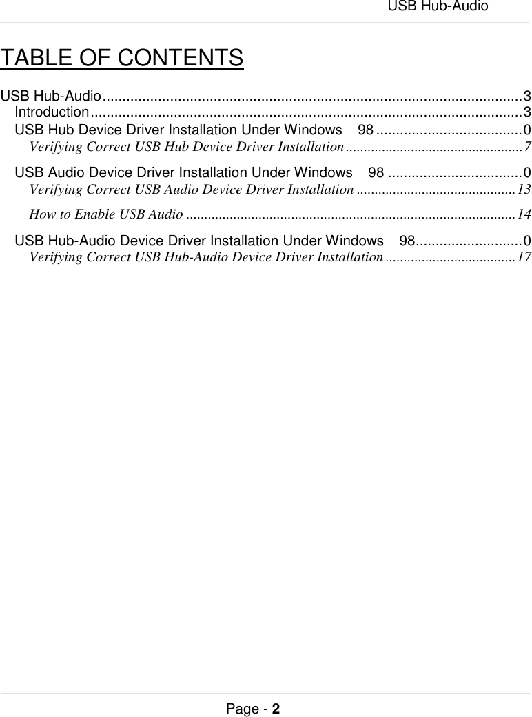 USB Hub-AudioPage - 2TABLE OF CONTENTSUSB Hub-Audio..........................................................................................................3Introduction.............................................................................................................3USB Hub Device Driver Installation Under Windows  98 .....................................0Verifying Correct USB Hub Device Driver Installation.................................................7USB Audio Device Driver Installation Under Windows  98 ..................................0Verifying Correct USB Audio Device Driver Installation ............................................13How to Enable USB Audio ...........................................................................................14USB Hub-Audio Device Driver Installation Under Windows  98...........................0Verifying Correct USB Hub-Audio Device Driver Installation ....................................17