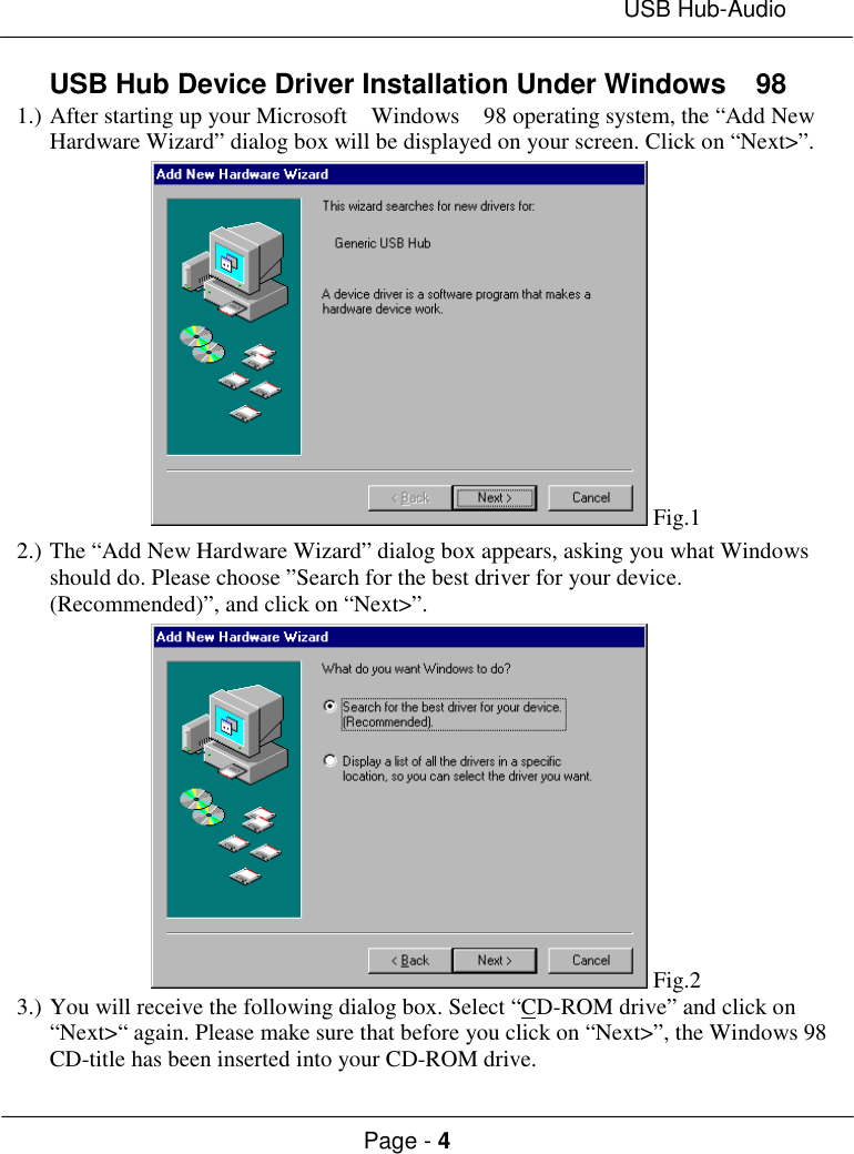 USB Hub-AudioPage - 4USB Hub Device Driver Installation Under Windows  981.) After starting up your Microsoft  Windows  98 operating system, the “Add NewHardware Wizard” dialog box will be displayed on your screen. Click on “Next&gt;”. Fig.12.) The “Add New Hardware Wizard” dialog box appears, asking you what Windowsshould do. Please choose ”Search for the best driver for your device.(Recommended)”, and click on “Next&gt;”. Fig.23.) You will receive the following dialog box. Select “CD-ROM drive” and click on“Next&gt;“ again. Please make sure that before you click on “Next&gt;”, the Windows 98CD-title has been inserted into your CD-ROM drive.