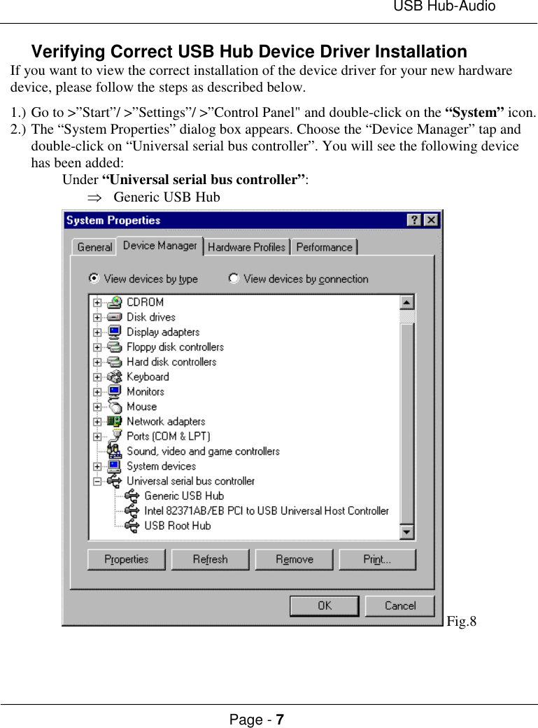 USB Hub-AudioPage - 7Verifying Correct USB Hub Device Driver InstallationIf you want to view the correct installation of the device driver for your new hardwaredevice, please follow the steps as described below.1.) Go to &gt;”Start”/ &gt;”Settings”/ &gt;”Control Panel&quot; and double-click on the “System” icon.2.) The “System Properties” dialog box appears. Choose the “Device Manager” tap anddouble-click on “Universal serial bus controller”. You will see the following devicehas been added:Under “Universal serial bus controller”:Þ Generic USB Hub Fig.8