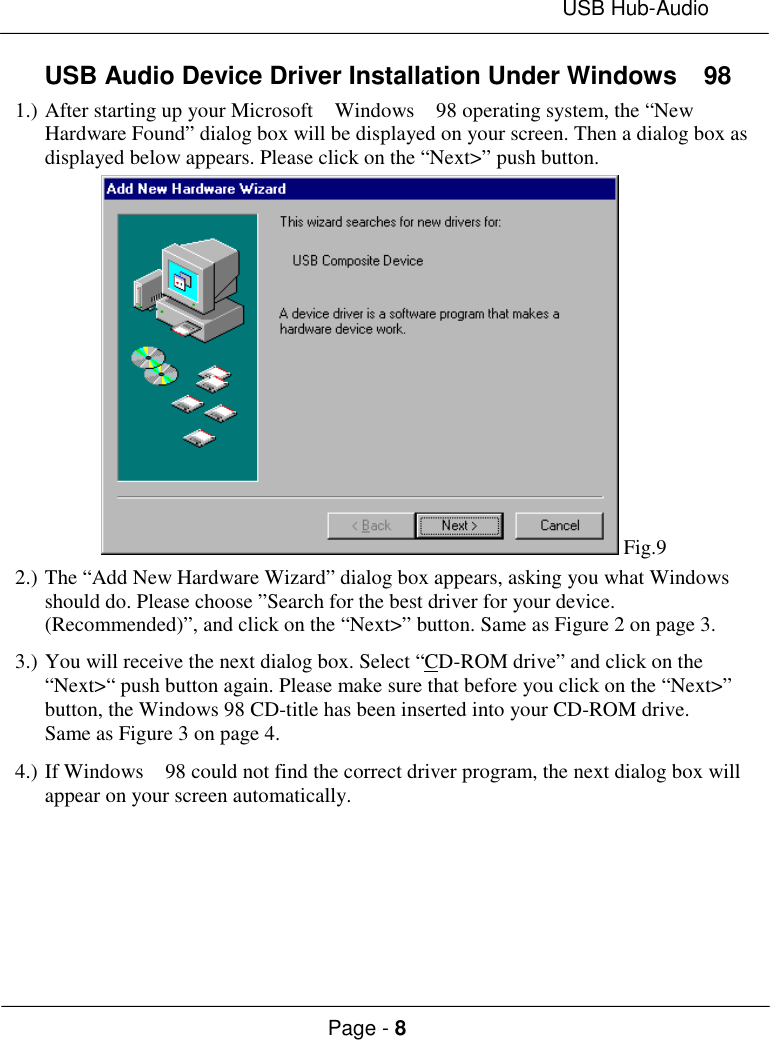 USB Hub-AudioPage - 8USB Audio Device Driver Installation Under Windows  981.) After starting up your Microsoft  Windows  98 operating system, the “NewHardware Found” dialog box will be displayed on your screen. Then a dialog box asdisplayed below appears. Please click on the “Next&gt;” push button. Fig.92.) The “Add New Hardware Wizard” dialog box appears, asking you what Windowsshould do. Please choose ”Search for the best driver for your device.(Recommended)”, and click on the “Next&gt;” button. Same as Figure 2 on page 3.3.) You will receive the next dialog box. Select “CD-ROM drive” and click on the“Next&gt;“ push button again. Please make sure that before you click on the “Next&gt;”button, the Windows 98 CD-title has been inserted into your CD-ROM drive.Same as Figure 3 on page 4.4.) If Windows  98 could not find the correct driver program, the next dialog box willappear on your screen automatically.