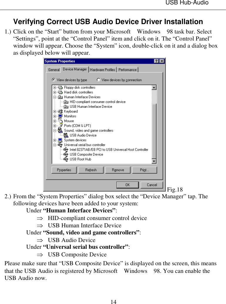 USB Hub-Audio14Verifying Correct USB Audio Device Driver Installation1.) Click on the “Start” button from your Microsoft  Windows  98 task bar. Select“Settings”, point at the “Control Panel” item and click on it. The “Control Panel”window will appear. Choose the “System” icon, double-click on it and a dialog boxas displayed below will appear. Fig.182.) From the “System Properties” dialog box select the “Device Manager” tap. Thefollowing devices have been added to your system:Under “Human Interface Devices”:Þ HID-compliant consumer control deviceÞ USB Human Interface DeviceUnder “Sound, video and game controllers”:Þ USB Audio DeviceUnder “Universal serial bus controller”:Þ USB Composite DevicePlease make sure that “USB Composite Device” is displayed on the screen, this meansthat the USB Audio is registered by Microsoft  Windows  98. You can enable theUSB Audio now.