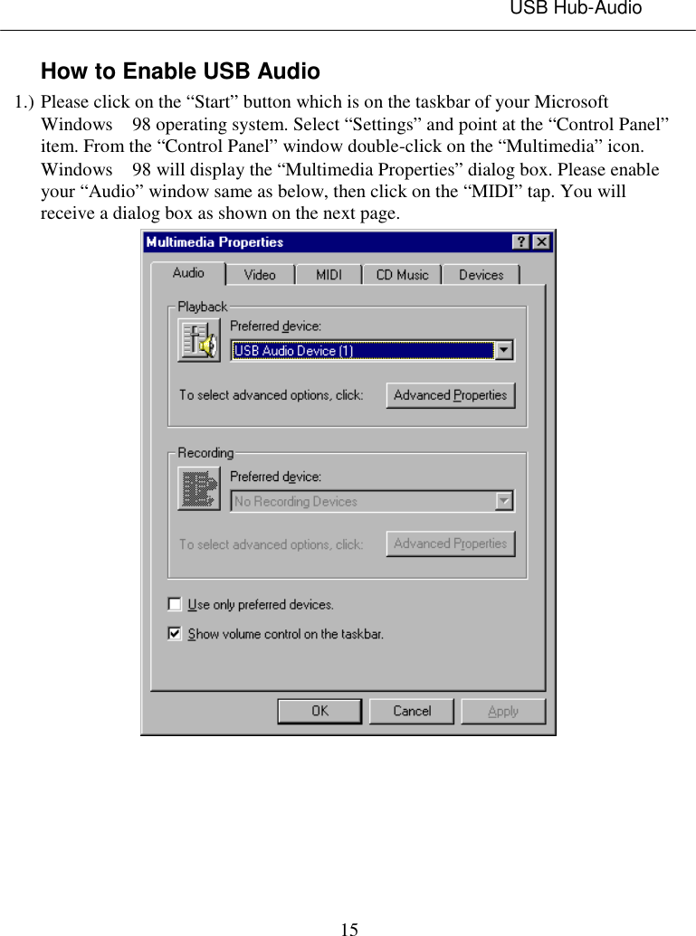 USB Hub-Audio15How to Enable USB Audio1.) Please click on the “Start” button which is on the taskbar of your MicrosoftWindows  98 operating system. Select “Settings” and point at the “Control Panel”item. From the “Control Panel” window double-click on the “Multimedia” icon.Windows  98 will display the “Multimedia Properties” dialog box. Please enableyour “Audio” window same as below, then click on the “MIDI” tap. You willreceive a dialog box as shown on the next page.