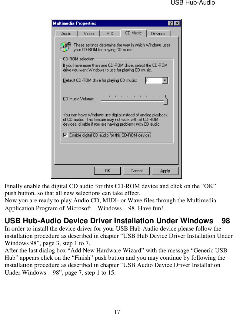 USB Hub-Audio17Finally enable the digital CD audio for this CD-ROM device and click on the “OK”push button, so that all new selections can take effect.Now you are ready to play Audio CD, MIDI- or Wave files through the MultimediaApplication Program of Microsoft  Windows  98. Have fun!USB Hub-Audio Device Driver Installation Under Windows  98In order to install the device driver for your USB Hub-Audio device please follow theinstallation procedure as described in chapter “USB Hub Device Driver Installation UnderWindows 98”, page 3, step 1 to 7.After the last dialog box “Add New Hardware Wizard” with the message “Generic USBHub” appears click on the “Finish” push button and you may continue by following theinstallation procedure as described in chapter “USB Audio Device Driver InstallationUnder Windows  98”, page 7, step 1 to 15.