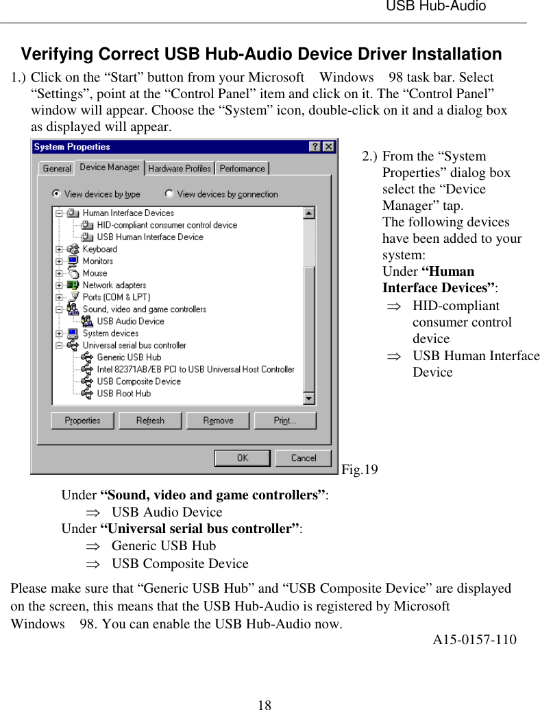 USB Hub-Audio18Verifying Correct USB Hub-Audio Device Driver Installation1.) Click on the “Start” button from your Microsoft  Windows  98 task bar. Select“Settings”, point at the “Control Panel” item and click on it. The “Control Panel”window will appear. Choose the “System” icon, double-click on it and a dialog boxas displayed will appear. Fig.19Under “Sound, video and game controllers”:Þ USB Audio DeviceUnder “Universal serial bus controller”:Þ Generic USB HubÞ USB Composite DevicePlease make sure that “Generic USB Hub” and “USB Composite Device” are displayedon the screen, this means that the USB Hub-Audio is registered by MicrosoftWindows  98. You can enable the USB Hub-Audio now. A15-0157-1102.) From the “SystemProperties” dialog boxselect the “DeviceManager” tap.The following deviceshave been added to yoursystem:Under “HumanInterface Devices”:Þ HID-compliantconsumer controldeviceÞ USB Human InterfaceDevice