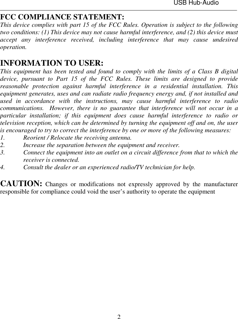 USB Hub-Audio2FCC COMPLIANCE STATEMENT:This device complies with part 15 of the FCC Rules. Operation is subject to the followingtwo conditions: (1) This device may not cause harmful interference, and (2) this device mustaccept any interference received, including interference that may cause undesiredoperation.INFORMATION TO USER:This equipment has been tested and found to comply with the limits of a Class B digitaldevice, pursuant to Part 15 of the FCC Rules. These limits are designed to providereasonable protection against harmful interference in a residential installation. Thisequipment generates, uses and can radiate radio frequency energy and, if not installed andused in accordance with the instructions, may cause harmful interference to radiocommunications.  However, there is no guarantee that interference will not occur in aparticular installation; if this equipment does cause harmful interference to radio ortelevision reception, which can be determined by turning the equipment off and on, the useris encouraged to try to correct the interference by one or more of the following measures:1. Reorient / Relocate the receiving antenna.2. Increase the separation between the equipment and receiver.3. Connect the equipment into an outlet on a circuit difference from that to which thereceiver is connected.4. Consult the dealer or an experienced radio/TV technician for help.CAUTION: Changes or modifications not expressly approved by the manufacturerresponsible for compliance could void the user’s authority to operate the equipment