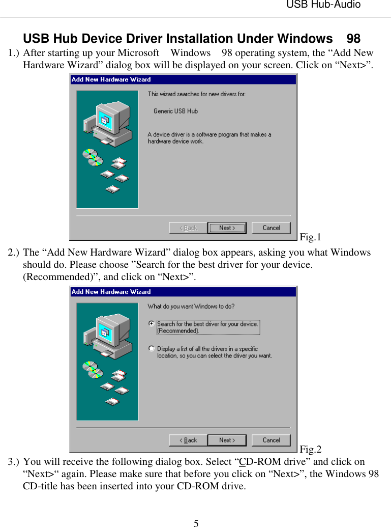 USB Hub-Audio5USB Hub Device Driver Installation Under Windows  981.) After starting up your Microsoft  Windows  98 operating system, the “Add NewHardware Wizard” dialog box will be displayed on your screen. Click on “Next&gt;”. Fig.12.) The “Add New Hardware Wizard” dialog box appears, asking you what Windowsshould do. Please choose ”Search for the best driver for your device.(Recommended)”, and click on “Next&gt;”. Fig.23.) You will receive the following dialog box. Select “CD-ROM drive” and click on“Next&gt;“ again. Please make sure that before you click on “Next&gt;”, the Windows 98CD-title has been inserted into your CD-ROM drive.