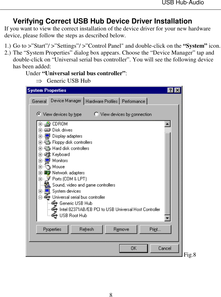 USB Hub-Audio8Verifying Correct USB Hub Device Driver InstallationIf you want to view the correct installation of the device driver for your new hardwaredevice, please follow the steps as described below.1.) Go to &gt;”Start”/ &gt;”Settings”/ &gt;”Control Panel&quot; and double-click on the “System” icon.2.) The “System Properties” dialog box appears. Choose the “Device Manager” tap anddouble-click on “Universal serial bus controller”. You will see the following devicehas been added:Under “Universal serial bus controller”:Þ Generic USB Hub Fig.8