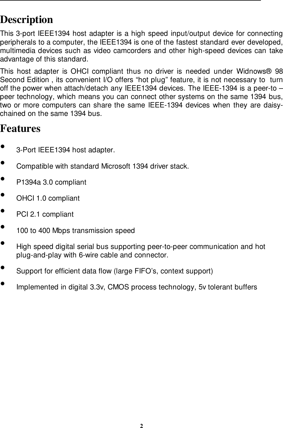                                                                                                                                                 2DescriptionThis 3-port IEEE1394 host adapter is a high speed input/output device for connectingperipherals to a computer, the IEEE1394 is one of the fastest standard ever developed,multimedia devices such as video camcorders and other high-speed devices can takeadvantage of this standard.This host adapter is OHCI compliant thus no driver is needed under Widnows® 98Second Edition , its convenient I/O offers “hot plug” feature, it is not necessary to  turnoff the power when attach/detach any IEEE1394 devices. The IEEE-1394 is a peer-to –peer technology, which means you can connect other systems on the same 1394 bus,two or more computers can share the same IEEE-1394 devices when they are daisy-chained on the same 1394 bus.Features•  3-Port IEEE1394 host adapter.•  Compatible with standard Microsoft 1394 driver stack.•  P1394a 3.0 compliant•  OHCI 1.0 compliant•  PCI 2.1 compliant•  100 to 400 Mbps transmission speed•  High speed digital serial bus supporting peer-to-peer communication and hotplug-and-play with 6-wire cable and connector.•  Support for efficient data flow (large FIFO’s, context support)•  Implemented in digital 3.3v, CMOS process technology, 5v tolerant buffers