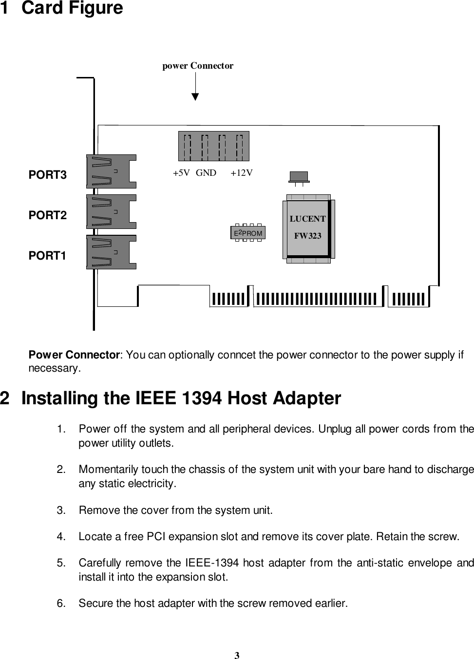 31 Card Figurelllllll llllllllllllllllllllllllllllllllLUCENTFW323E2PROMPORT1PORT2PORT3 +5V +12VGND power ConnectorPower Connector: You can optionally conncet the power connector to the power supply ifnecessary.2  Installing the IEEE 1394 Host Adapter1.  Power off the system and all peripheral devices. Unplug all power cords from thepower utility outlets.2.  Momentarily touch the chassis of the system unit with your bare hand to dischargeany static electricity.3.  Remove the cover from the system unit.4.  Locate a free PCI expansion slot and remove its cover plate. Retain the screw.5.  Carefully remove the IEEE-1394 host adapter from the anti-static envelope andinstall it into the expansion slot.6.  Secure the host adapter with the screw removed earlier.