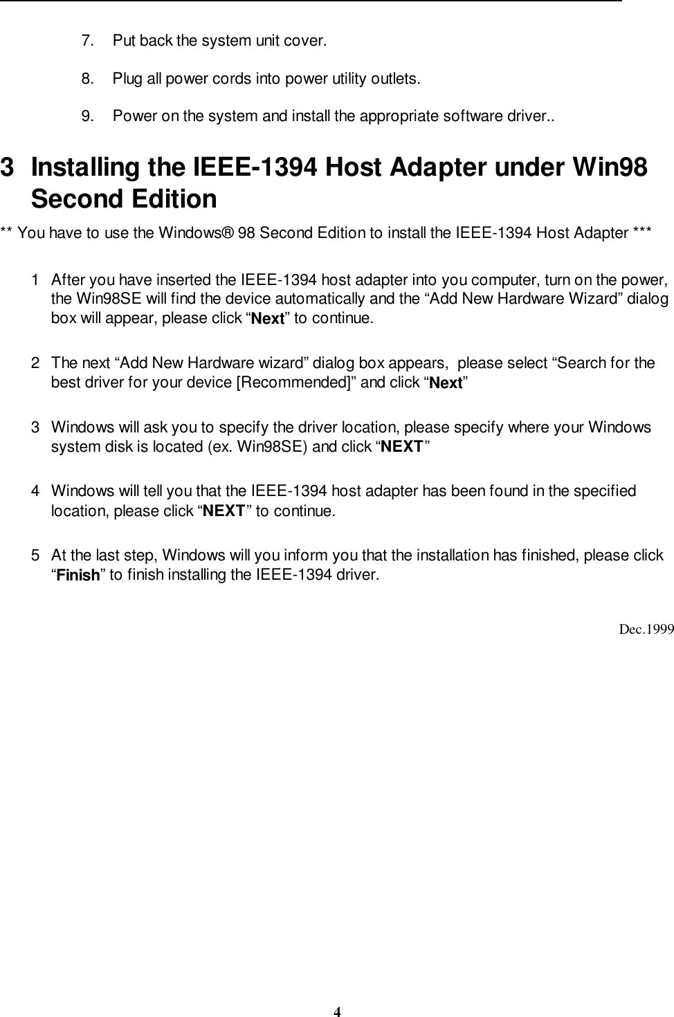                                                                                                                                                 47.  Put back the system unit cover.8.  Plug all power cords into power utility outlets.9.  Power on the system and install the appropriate software driver..3  Installing the IEEE-1394 Host Adapter under Win98Second Edition** You have to use the Windows® 98 Second Edition to install the IEEE-1394 Host Adapter ***1  After you have inserted the IEEE-1394 host adapter into you computer, turn on the power,the Win98SE will find the device automatically and the “Add New Hardware Wizard” dialogbox will appear, please click “Next” to continue.2  The next “Add New Hardware wizard” dialog box appears,  please select “Search for thebest driver for your device [Recommended]” and click “Next”3  Windows will ask you to specify the driver location, please specify where your Windowssystem disk is located (ex. Win98SE) and click “NEXT”4  Windows will tell you that the IEEE-1394 host adapter has been found in the specifiedlocation, please click “NEXT” to continue.5  At the last step, Windows will you inform you that the installation has finished, please click“Finish” to finish installing the IEEE-1394 driver.Dec.1999