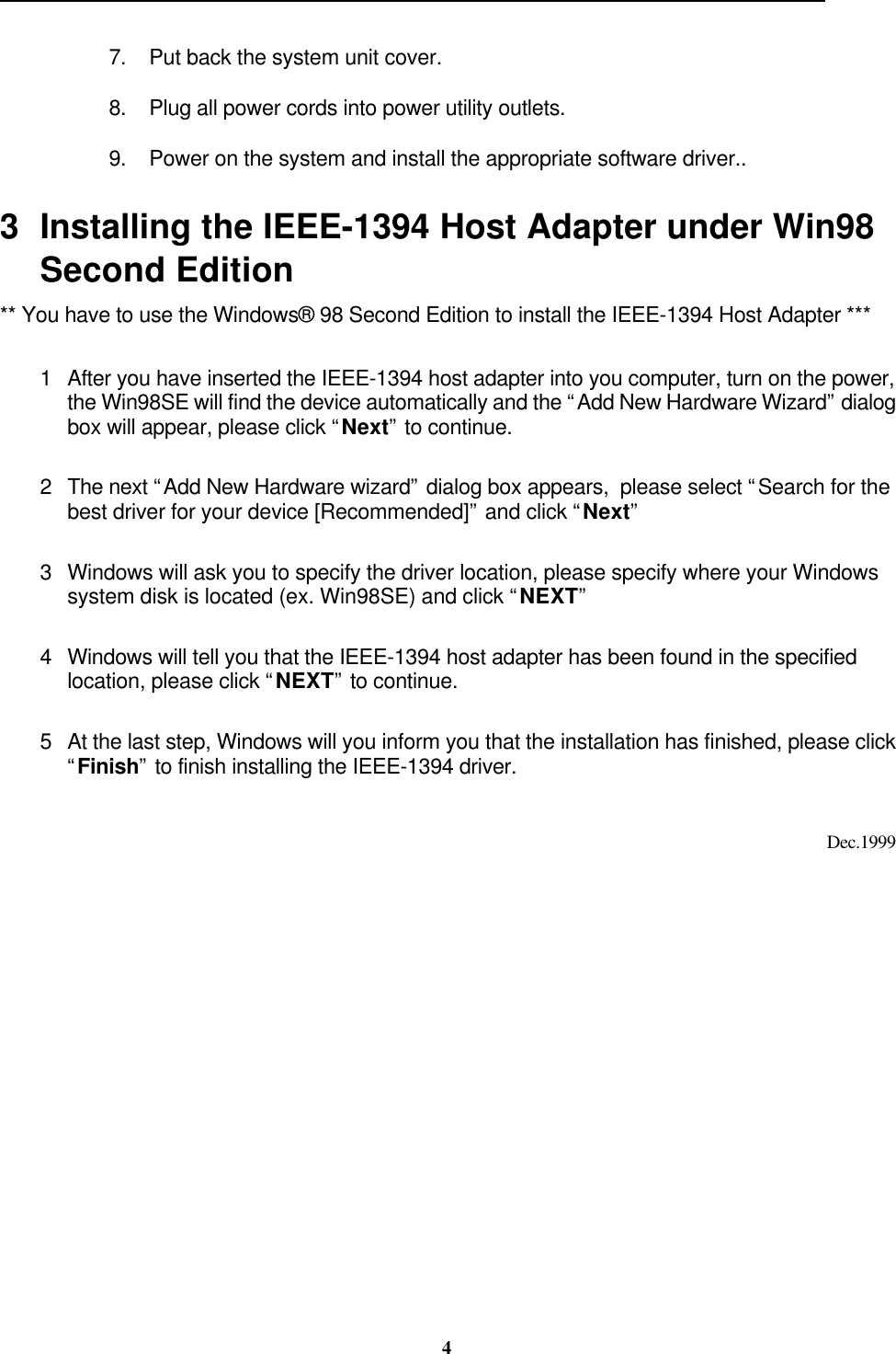                                                                                                                                                 47. Put back the system unit cover.8. Plug all power cords into power utility outlets.9. Power on the system and install the appropriate software driver..3 Installing the IEEE-1394 Host Adapter under Win98Second Edition** You have to use the Windows® 98 Second Edition to install the IEEE-1394 Host Adapter ***1 After you have inserted the IEEE-1394 host adapter into you computer, turn on the power,the Win98SE will find the device automatically and the “Add New Hardware Wizard” dialogbox will appear, please click “Next” to continue.2 The next “Add New Hardware wizard” dialog box appears,  please select “Search for thebest driver for your device [Recommended]” and click “Next”3 Windows will ask you to specify the driver location, please specify where your Windowssystem disk is located (ex. Win98SE) and click “NEXT”4 Windows will tell you that the IEEE-1394 host adapter has been found in the specifiedlocation, please click “NEXT” to continue.5 At the last step, Windows will you inform you that the installation has finished, please click“Finish” to finish installing the IEEE-1394 driver.Dec.1999