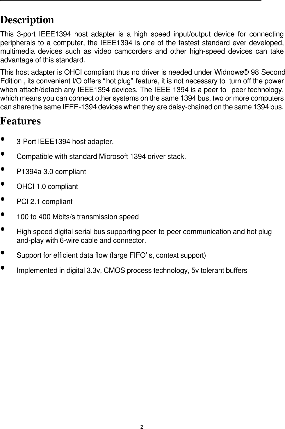                                                                                                                                                 2DescriptionThis 3-port IEEE1394 host adapter is a high speed input/output device for connectingperipherals to a computer, the IEEE1394 is one of the fastest standard ever developed,multimedia devices such as video camcorders and other high-speed devices can takeadvantage of this standard.This host adapter is OHCI compliant thus no driver is needed under Widnows® 98 SecondEdition , its convenient I/O offers “hot plug” feature, it is not necessary to  turn off the powerwhen attach/detach any IEEE1394 devices. The IEEE-1394 is a peer-to –peer technology,which means you can connect other systems on the same 1394 bus, two or more computerscan share the same IEEE-1394 devices when they are daisy-chained on the same 1394 bus.Features• 3-Port IEEE1394 host adapter.• Compatible with standard Microsoft 1394 driver stack.• P1394a 3.0 compliant• OHCI 1.0 compliant• PCI 2.1 compliant• 100 to 400 Mbits/s transmission speed• High speed digital serial bus supporting peer-to-peer communication and hot plug-and-play with 6-wire cable and connector.• Support for efficient data flow (large FIFO’s, context support)• Implemented in digital 3.3v, CMOS process technology, 5v tolerant buffers