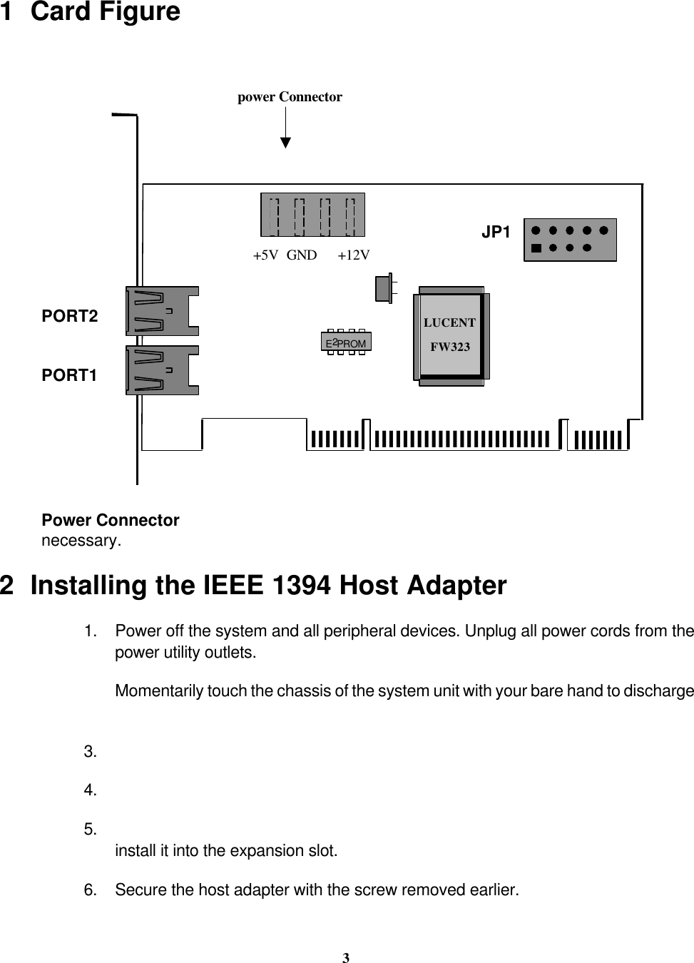 3  1 Card Figurelllllll  llllllllllllllllllllllllllllllllLUCENTFW323E2PROMPORT1PORT2JP1+5V +12VGND power ConnectorPower Connectornecessary.2Installing the IEEE 1394 Host Adapter1. Power off the system and all peripheral devices. Unplug all power cords from thepower utility outlets. Momentarily touch the chassis of the system unit with your bare hand to discharge3. 4. 5. install it into the expansion slot.6. Secure the host adapter with the screw removed earlier.