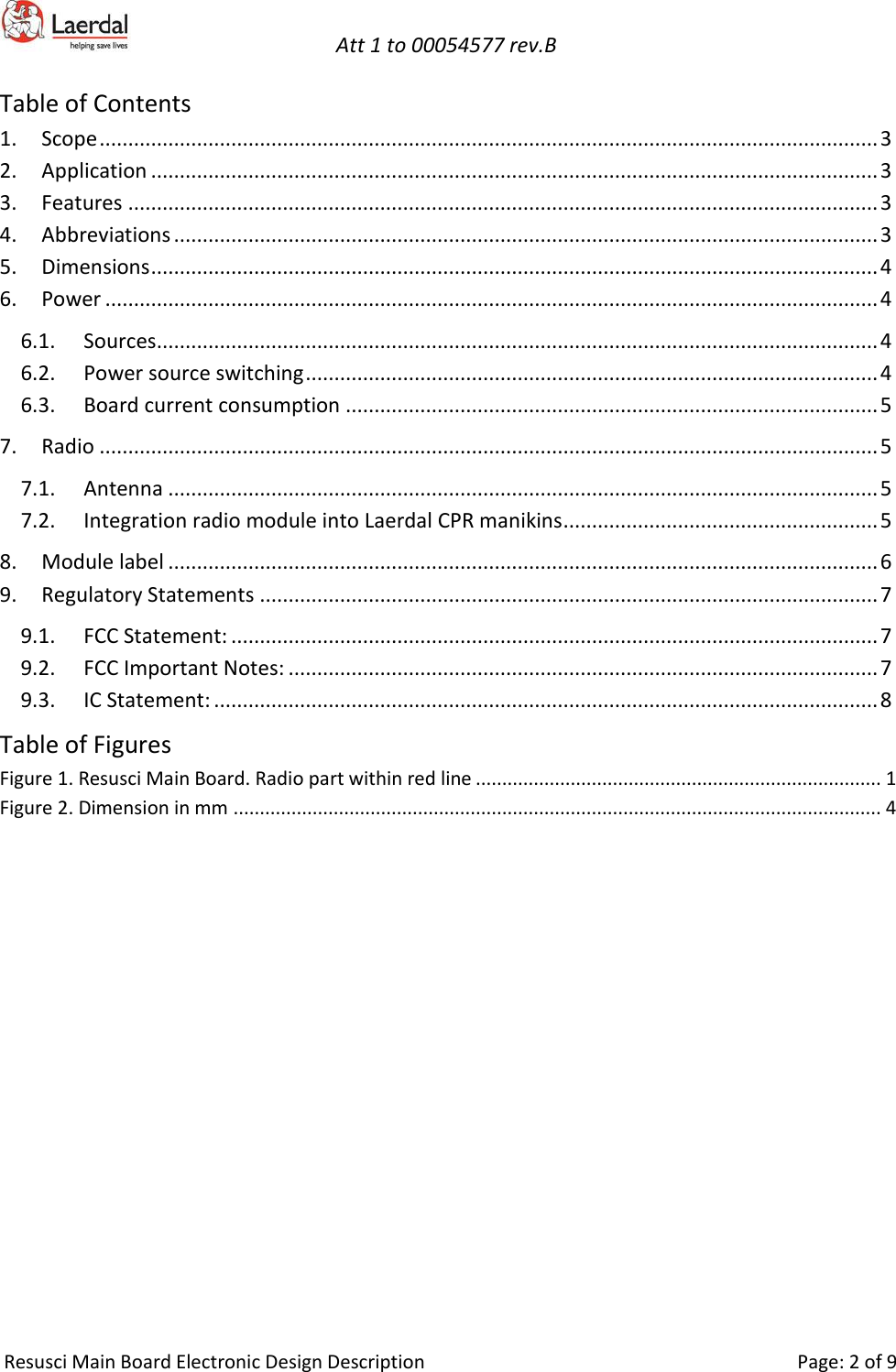   Att 1 to 00054577 rev.B     Resusci Main Board Electronic Design Description     Page: 2 of 9 Table of Contents 1. Scope ........................................................................................................................................ 3 2. Application ............................................................................................................................... 3 3. Features ................................................................................................................................... 3 4. Abbreviations ........................................................................................................................... 3 5. Dimensions ............................................................................................................................... 4 6. Power ....................................................................................................................................... 4 6.1. Sources .............................................................................................................................. 4 6.2. Power source switching .................................................................................................... 4 6.3. Board current consumption ............................................................................................. 5 7. Radio ........................................................................................................................................ 5 7.1. Antenna ............................................................................................................................ 5 7.2. Integration radio module into Laerdal CPR manikins ....................................................... 5 8. Module label ............................................................................................................................ 6 9. Regulatory Statements ............................................................................................................ 7 9.1. FCC Statement: ................................................................................................................. 7 9.2. FCC Important Notes: ....................................................................................................... 7 9.3. IC Statement: .................................................................................................................... 8 Table of Figures Figure 1. Resusci Main Board. Radio part within red line ............................................................................. 1 Figure 2. Dimension in mm ........................................................................................................................... 4    